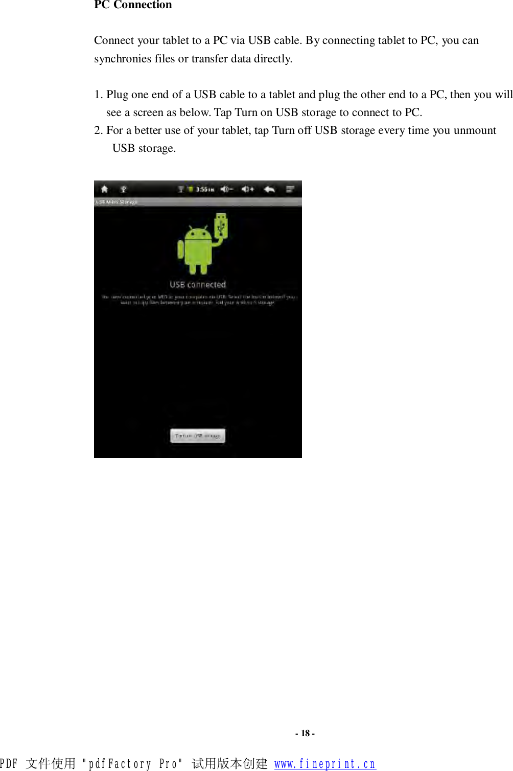                      - 18 - PC Connection  Connect your tablet to a PC via USB cable. By connecting tablet to PC, you can synchronies files or transfer data directly.   1. Plug one end of a USB cable to a tablet and plug the other end to a PC, then you will see a screen as below. Tap Turn on USB storage to connect to PC.  2. For a better use of your tablet, tap Turn off USB storage every time you unmount USB storage.      PDF 文件使用 &quot;pdfFactory Pro&quot; 试用版本创建 www.fineprint.cn