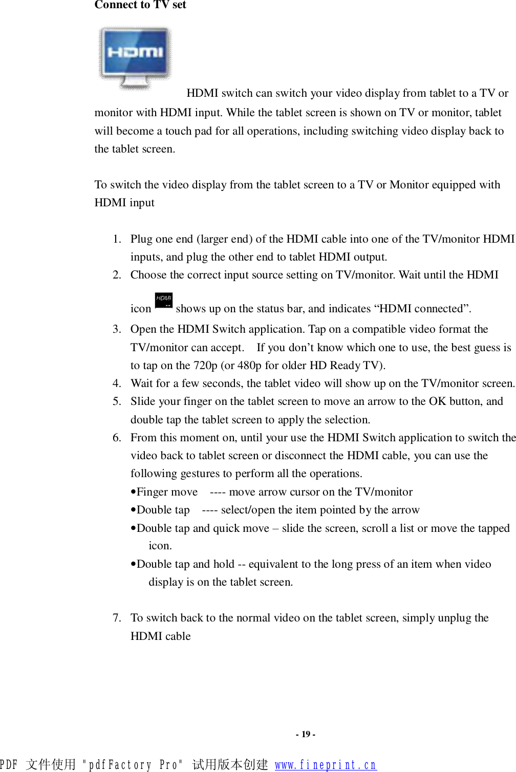                      - 19 - Connect to TV set     HDMI switch can switch your video display from tablet to a TV or monitor with HDMI input. While the tablet screen is shown on TV or monitor, tablet will become a touch pad for all operations, including switching video display back to the tablet screen.  To switch the video display from the tablet screen to a TV or Monitor equipped with HDMI input  1. Plug one end (larger end) of the HDMI cable into one of the TV/monitor HDMI inputs, and plug the other end to tablet HDMI output. 2. Choose the correct input source setting on TV/monitor. Wait until the HDMI icon shows up on the status bar, and indicates “HDMI connected”.   3. Open the HDMI Switch application. Tap on a compatible video format the TV/monitor can accept.  If you don’t know which one to use, the best guess is to tap on the 720p (or 480p for older HD Ready TV). 4. Wait for a few seconds, the tablet video will show up on the TV/monitor screen. 5. Slide your finger on the tablet screen to move an arrow to the OK button, and double tap the tablet screen to apply the selection. 6. From this moment on, until your use the HDMI Switch application to switch the video back to tablet screen or disconnect the HDMI cable, you can use the following gestures to perform all the operations. • Finger move  ---- move arrow cursor on the TV/monitor • Double tap  ---- select/open the item pointed by the arrow • Double tap and quick move – slide the screen, scroll a list or move the tapped icon. • Double tap and hold -- equivalent to the long press of an item when video display is on the tablet screen.  7. To switch back to the normal video on the tablet screen, simply unplug the HDMI cable    PDF 文件使用 &quot;pdfFactory Pro&quot; 试用版本创建 www.fineprint.cn