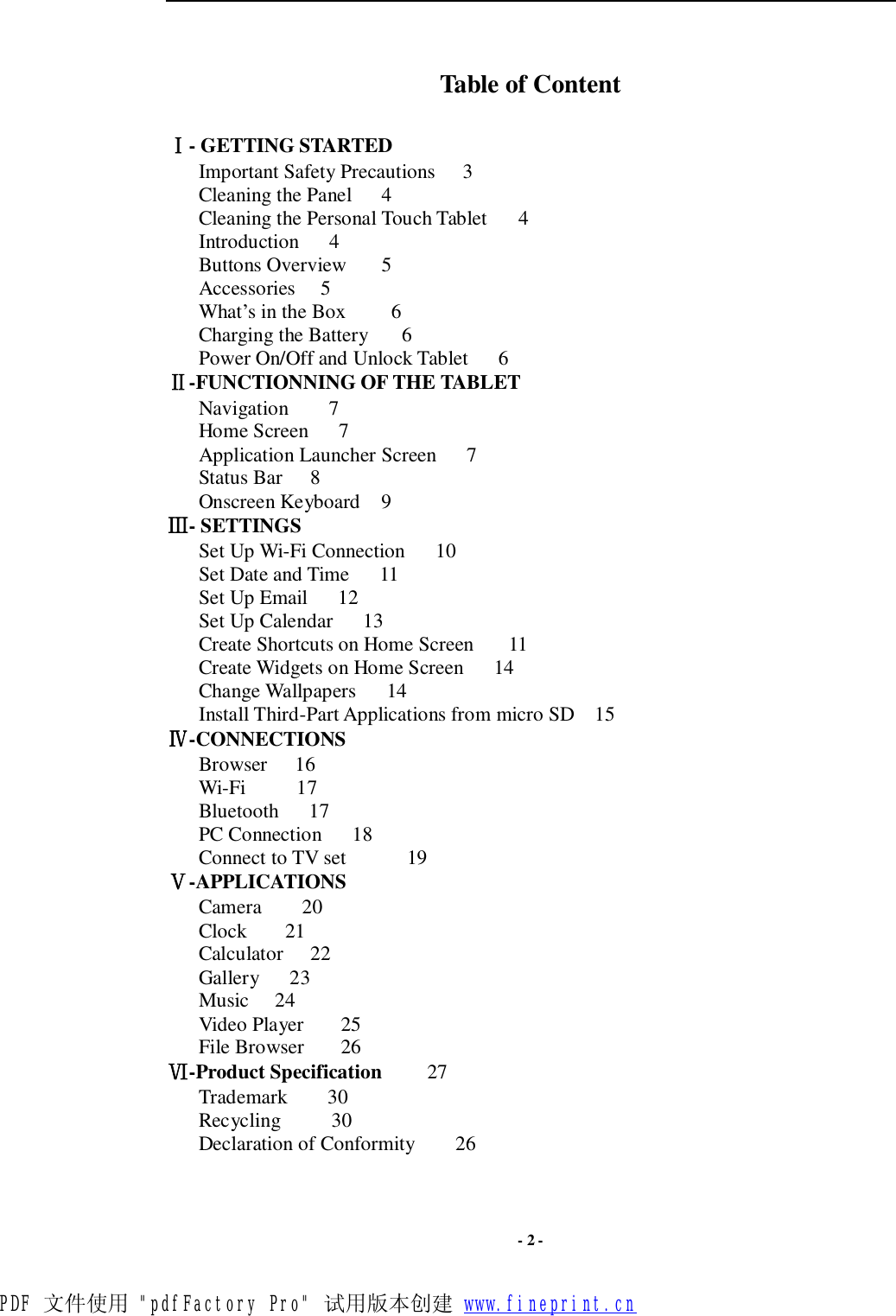  - 2 -  Table of Content  Ⅰ- GETTING STARTED Important Safety Precautions  3 Cleaning the Panel  4 Cleaning the Personal Touch Tablet    4  Introduction   4 Buttons Overview  5 Accessories  5 What’s in the Box    6 Charging the Battery   6 Power On/Off and Unlock Tablet   6 Ⅱ-FUNCTIONNING OF THE TABLET Navigation    7 Home Screen   7 Application Launcher Screen   7  Status Bar  8 Onscreen Keyboard  9  Ⅲ- SETTINGS Set Up Wi-Fi Connection   10 Set Date and Time   11 Set Up Email   12 Set Up Calendar   13 Create Shortcuts on Home Screen   11 Create Widgets on Home Screen   14  Change Wallpapers   14  Install Third-Part Applications from micro SD 15     Ⅳ-CONNECTIONS    Browser   16    Wi-Fi     17    Bluetooth   17    PC Connection   18    Connect to TV set      19 Ⅴ-APPLICATIONS Camera    20 Clock   21 Calculator  22    Gallery   23    Music  24    Video Player    25 File Browser    26 Ⅵ-Product Specification    27 Trademark    30    Recycling     30 Declaration of Conformity    26   PDF 文件使用 &quot;pdfFactory Pro&quot; 试用版本创建 www.fineprint.cn
