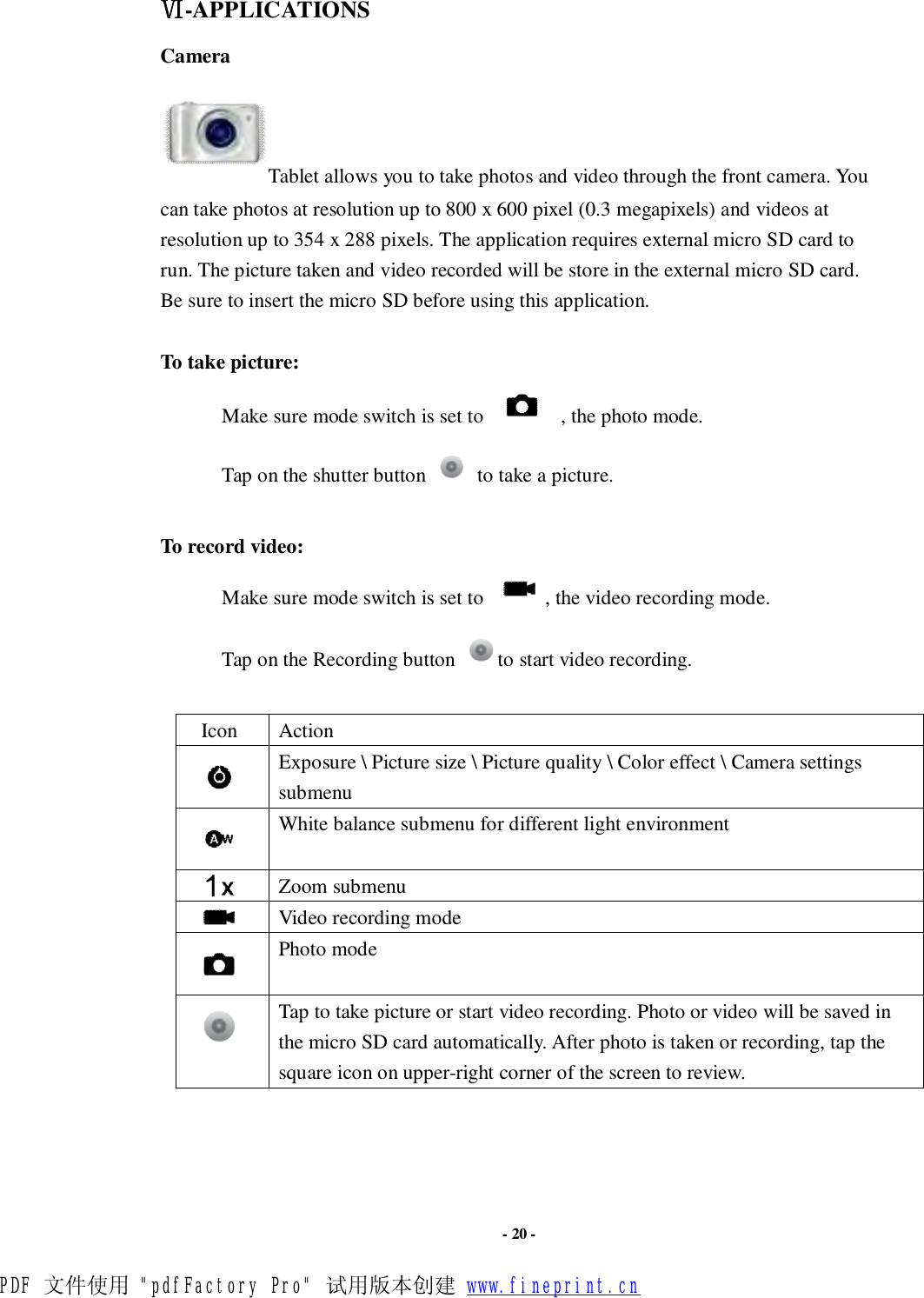                      - 20 - Ⅵ-APPLICATIONS Camera   Tablet allows you to take photos and video through the front camera. You can take photos at resolution up to 800 x 600 pixel (0.3 megapixels) and videos at resolution up to 354 x 288 pixels. The application requires external micro SD card to run. The picture taken and video recorded will be store in the external micro SD card. Be sure to insert the micro SD before using this application.   To take picture: Make sure mode switch is set to     , the photo mode. Tap on the shutter button   to take a picture.  To record video: Make sure mode switch is set to    , the video recording mode. Tap on the Recording button  to start video recording.  Icon  Action  Exposure \ Picture size \ Picture quality \ Color effect \ Camera settings submenu  White balance submenu for different light environment  Zoom submenu  Video recording mode  Photo mode  Tap to take picture or start video recording. Photo or video will be saved in the micro SD card automatically. After photo is taken or recording, tap the square icon on upper-right corner of the screen to review.      PDF 文件使用 &quot;pdfFactory Pro&quot; 试用版本创建 www.fineprint.cn