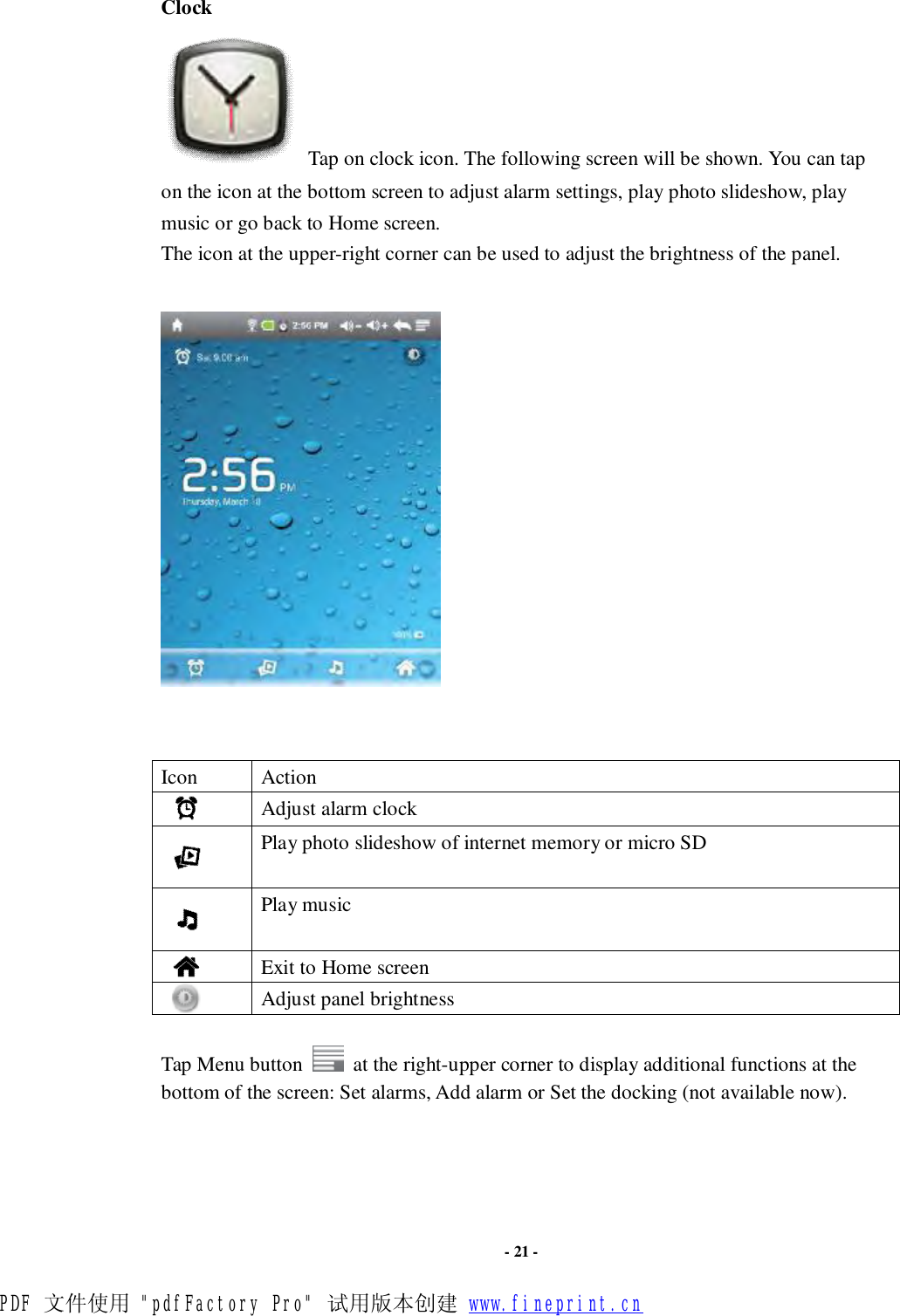                      - 21 - Clock  Tap on clock icon. The following screen will be shown. You can tap on the icon at the bottom screen to adjust alarm settings, play photo slideshow, play music or go back to Home screen. The icon at the upper-right corner can be used to adjust the brightness of the panel.         Icon  Action     Adjust alarm clock     Play photo slideshow of internet memory or micro SD     Play music     Exit to Home screen     Adjust panel brightness   Tap Menu button   at the right-upper corner to display additional functions at the bottom of the screen: Set alarms, Add alarm or Set the docking (not available now).    PDF 文件使用 &quot;pdfFactory Pro&quot; 试用版本创建 www.fineprint.cn