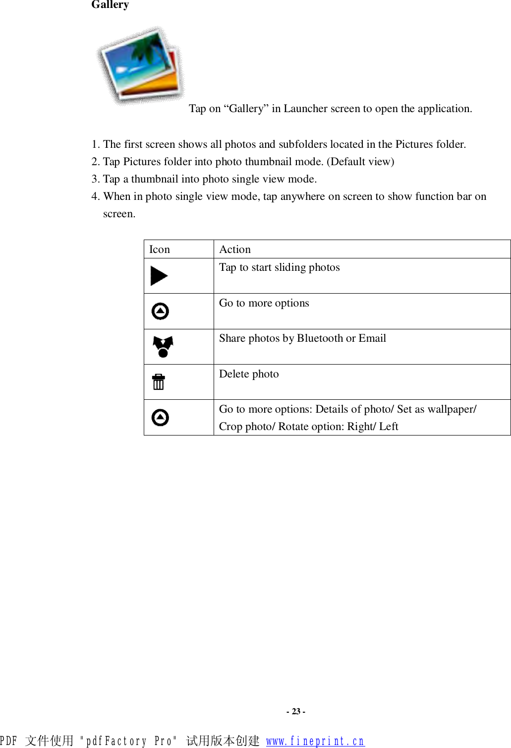                      - 23 - Gallery Tap on “Gallery” in Launcher screen to open the application.  1. The first screen shows all photos and subfolders located in the Pictures folder. 2. Tap Pictures folder into photo thumbnail mode. (Default view) 3. Tap a thumbnail into photo single view mode.  4. When in photo single view mode, tap anywhere on screen to show function bar on screen.    Icon  Action  Tap to start sliding photos  Go to more options  Share photos by Bluetooth or Email  Delete photo  Go to more options: Details of photo/ Set as wallpaper/ Crop photo/ Rotate option: Right/ Left                 PDF 文件使用 &quot;pdfFactory Pro&quot; 试用版本创建 www.fineprint.cn