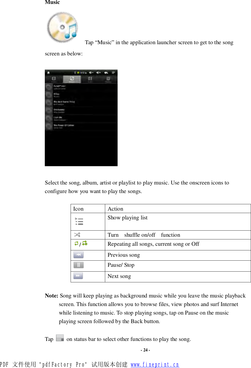                      - 24 - Music   Tap “Music” in the application launcher screen to get to the song screen as below:    Select the song, album, artist or playlist to play music. Use the onscreen icons to configure how you want to play the songs.  Icon  Action  Show playing list  Turn  shuffle on/off  function /   Repeating all songs, current song or Off  Previous song  Pause/ Stop  Next song  Note: Song will keep playing as background music while you leave the music playback screen. This function allows you to browse files, view photos and surf Internet while listening to music. To stop playing songs, tap on Pause on the music playing screen followed by the Back button.  Tap   on status bar to select other functions to play the song. PDF 文件使用 &quot;pdfFactory Pro&quot; 试用版本创建 www.fineprint.cn