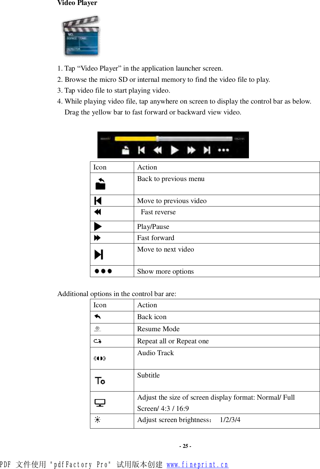                      - 25 - Video Player  1. Tap “Video Player” in the application launcher screen.  2. Browse the micro SD or internal memory to find the video file to play.  3. Tap video file to start playing video. 4. While playing video file, tap anywhere on screen to display the control bar as below. Drag the yellow bar to fast forward or backward view video.                          Icon  Action  Back to previous menu  Move to previous video   Fast reverse  Play/Pause  Fast forward  Move to next video   Show more options  Additional options in the control bar are: Icon  Action  Back icon  Resume Mode  Repeat all or Repeat one  Audio Track  Subtitle  Adjust the size of screen display format: Normal/ Full Screen/ 4:3 / 16:9   Adjust screen brightness： 1/2/3/4 PDF 文件使用 &quot;pdfFactory Pro&quot; 试用版本创建 www.fineprint.cn