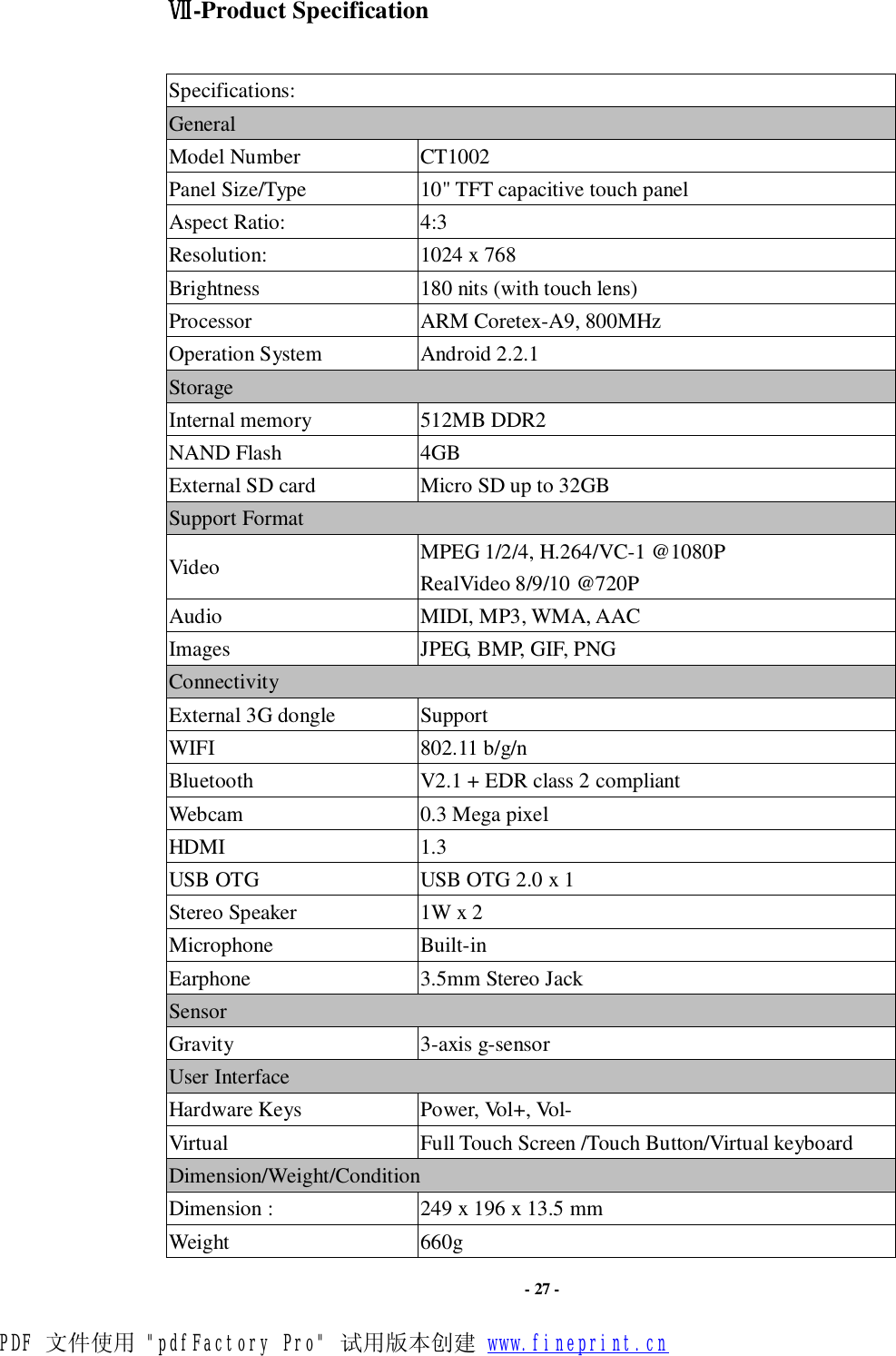                      - 27 - Ⅶ-Product Specification  Specifications: General Model Number  CT1002 Panel Size/Type            10&quot; TFT capacitive touch panel Aspect Ratio:  4:3 Resolution:                   1024 x 768 Brightness  180 nits (with touch lens) Processor  ARM Coretex-A9, 800MHz Operation System  Android 2.2.1 Storage Internal memory    512MB DDR2 NAND Flash              4GB External SD card       Micro SD up to 32GB Support Format     Video  MPEG 1/2/4, H.264/VC-1 @1080P RealVideo 8/9/10 @720P Audio  MIDI, MP3, WMA, AAC Images  JPEG, BMP, GIF, PNG Connectivity External 3G dongle  Support WIFI                   802.11 b/g/n Bluetooth  V2.1 + EDR class 2 compliant Webcam  0.3 Mega pixel HDMI  1.3 USB OTG  USB OTG 2.0 x 1 Stereo Speaker  1W x 2 Microphone  Built-in Earphone  3.5mm Stereo Jack Sensor Gravity  3-axis g-sensor User Interface Hardware Keys  Power, Vol+, Vol-  Virtual  Full Touch Screen /Touch Button/Virtual keyboard Dimension/Weight/Condition Dimension :                 249 x 196 x 13.5 mm Weight  660g PDF 文件使用 &quot;pdfFactory Pro&quot; 试用版本创建 www.fineprint.cn