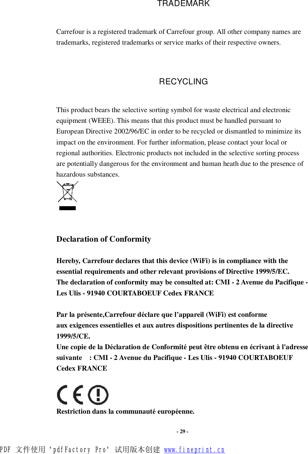                      - 29 - TRADEMARK Carrefour is a registered trademark of Carrefour group. All other company names are trademarks, registered trademarks or service marks of their respective owners.  RECYCLING This product bears the selective sorting symbol for waste electrical and electronic equipment (WEEE). This means that this product must be handled pursuant to European Directive 2002/96/EC in order to be recycled or dismantled to minimize its impact on the environment. For further information, please contact your local or regional authorities. Electronic products not included in the selective sorting process are potentially dangerous for the environment and human heath due to the presence of hazardous substances.    Declaration of Conformity  Hereby, Carrefour declares that this device (WiFi) is in compliance with the essential requirements and other relevant provisions of Directive 1999/5/EC. The declaration of conformity may be consulted at: CMI - 2 Avenue du Pacifique - Les Ulis - 91940 COURTABOEUF Cedex FRANCE  Par la présente,Carrefour déclare que l’appareil (WiFi) est conforme aux exigences essentielles et aux autres dispositions pertinentes de la directive 1999/5/CE. Une copie de la Déclaration de Conformité peut être obtenu en écrivant à l&apos;adresse suivante  : CMI - 2 Avenue du Pacifique - Les Ulis - 91940 COURTABOEUF Cedex FRANCE     Restriction dans la communauté européenne. PDF 文件使用 &quot;pdfFactory Pro&quot; 试用版本创建 www.fineprint.cn