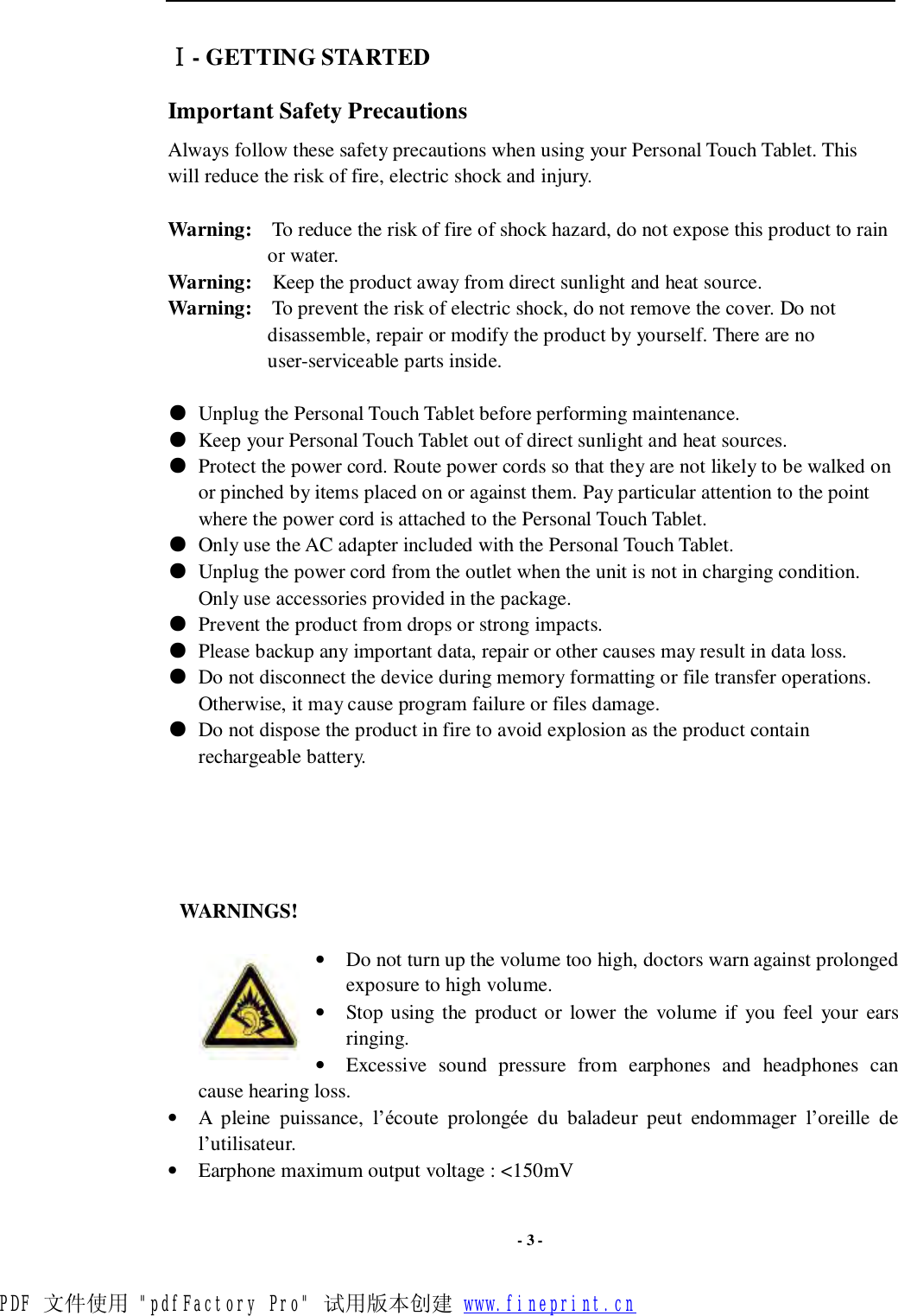  - 3 - Ⅰ- GETTING STARTED Important Safety Precautions Always follow these safety precautions when using your Personal Touch Tablet. This will reduce the risk of fire, electric shock and injury.  Warning:  To reduce the risk of fire of shock hazard, do not expose this product to rain or water. Warning:  Keep the product away from direct sunlight and heat source. Warning:  To prevent the risk of electric shock, do not remove the cover. Do not disassemble, repair or modify the product by yourself. There are no user-serviceable parts inside.     ● Unplug the Personal Touch Tablet before performing maintenance. ● Keep your Personal Touch Tablet out of direct sunlight and heat sources. ● Protect the power cord. Route power cords so that they are not likely to be walked on or pinched by items placed on or against them. Pay particular attention to the point where the power cord is attached to the Personal Touch Tablet. ● Only use the AC adapter included with the Personal Touch Tablet.   ● Unplug the power cord from the outlet when the unit is not in charging condition. Only use accessories provided in the package. ● Prevent the product from drops or strong impacts. ● Please backup any important data, repair or other causes may result in data loss. ● Do not disconnect the device during memory formatting or file transfer operations. Otherwise, it may cause program failure or files damage. ● Do not dispose the product in fire to avoid explosion as the product contain rechargeable battery.     WARNINGS!  • Do not turn up the volume too high, doctors warn against prolonged exposure to high volume.  • Stop using the product or lower the volume if you feel your ears ringing. • Excessive sound pressure from earphones and headphones can cause hearing loss. • A pleine puissance, l’écoute prolongée du baladeur peut endommager l’oreille de l’utilisateur. • Earphone maximum output voltage : &lt;150mV  PDF 文件使用 &quot;pdfFactory Pro&quot; 试用版本创建 www.fineprint.cn