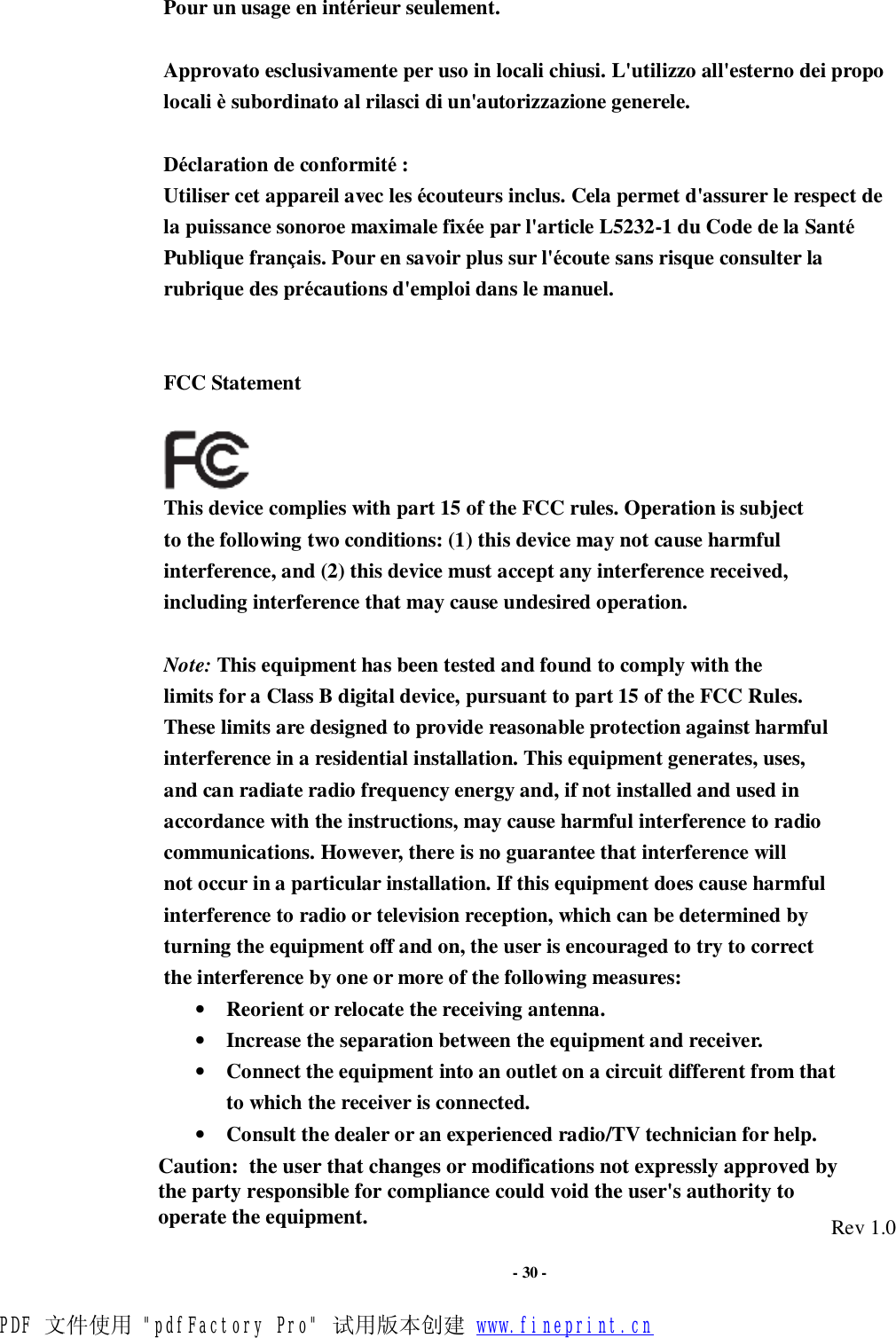                      - 30 - Pour un usage en intérieur seulement.  Approvato esclusivamente per uso in locali chiusi. L&apos;utilizzo all&apos;esterno dei propo locali è subordinato al rilasci di un&apos;autorizzazione generele.  Déclaration de conformité :  Utiliser cet appareil avec les écouteurs inclus. Cela permet d&apos;assurer le respect de la puissance sonoroe maximale fixée par l&apos;article L5232-1 du Code de la Santé Publique français. Pour en savoir plus sur l&apos;écoute sans risque consulter la rubrique des précautions d&apos;emploi dans le manuel.   FCC Statement   This device complies with part 15 of the FCC rules. Operation is subject to the following two conditions: (1) this device may not cause harmful interference, and (2) this device must accept any interference received, including interference that may cause undesired operation.  Note: This equipment has been tested and found to comply with the limits for a Class B digital device, pursuant to part 15 of the FCC Rules. These limits are designed to provide reasonable protection against harmful interference in a residential installation. This equipment generates, uses, and can radiate radio frequency energy and, if not installed and used in accordance with the instructions, may cause harmful interference to radio communications. However, there is no guarantee that interference will not occur in a particular installation. If this equipment does cause harmful interference to radio or television reception, which can be determined by turning the equipment off and on, the user is encouraged to try to correct the interference by one or more of the following measures: • Reorient or relocate the receiving antenna. • Increase the separation between the equipment and receiver. • Connect the equipment into an outlet on a circuit different from that to which the receiver is connected. • Consult the dealer or an experienced radio/TV technician for help.   Rev 1.0 PDF 文件使用 &quot;pdfFactory Pro&quot; 试用版本创建 www.fineprint.cnCaution:  the user that changes or modifications not expressly approved by the party responsible for compliance could void the user&apos;s authority to operate the equipment. 