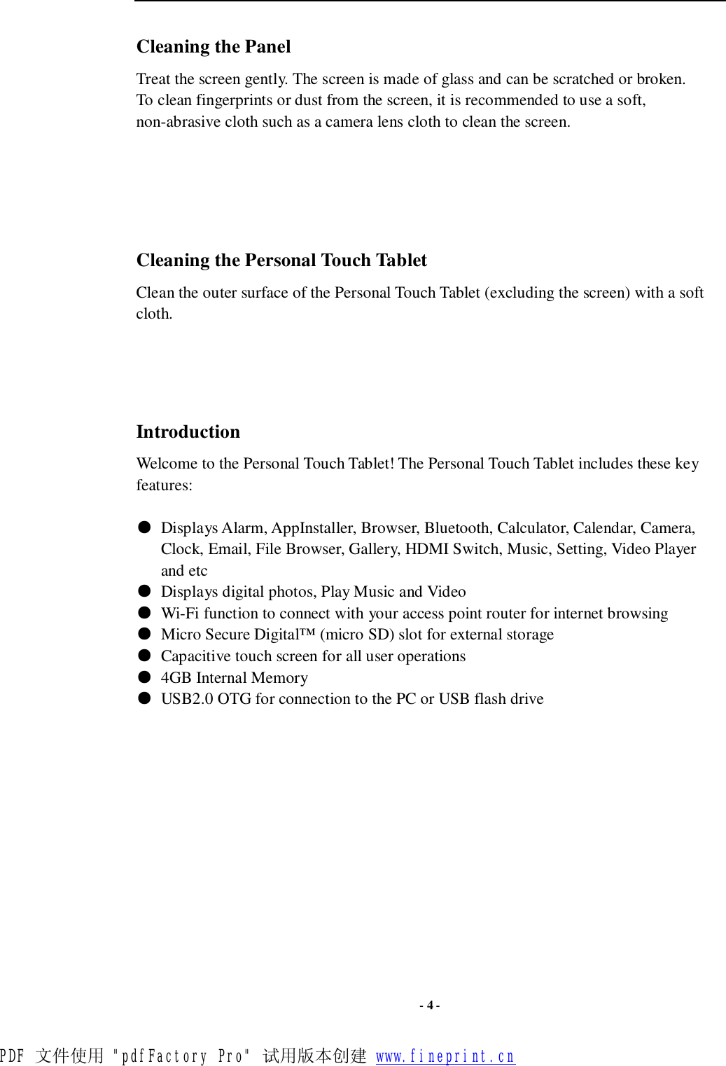  - 4 - Cleaning the Panel  Treat the screen gently. The screen is made of glass and can be scratched or broken. To clean fingerprints or dust from the screen, it is recommended to use a soft, non-abrasive cloth such as a camera lens cloth to clean the screen.       Cleaning the Personal Touch Tablet Clean the outer surface of the Personal Touch Tablet (excluding the screen) with a soft cloth.     Introduction Welcome to the Personal Touch Tablet! The Personal Touch Tablet includes these key features:  ● Displays Alarm, AppInstaller, Browser, Bluetooth, Calculator, Calendar, Camera, Clock, Email, File Browser, Gallery, HDMI Switch, Music, Setting, Video Player and etc ● Displays digital photos, Play Music and Video ● Wi-Fi function to connect with your access point router for internet browsing ● Micro Secure Digital™ (micro SD) slot for external storage  ● Capacitive touch screen for all user operations ● 4GB Internal Memory ● USB2.0 OTG for connection to the PC or USB flash drive             PDF 文件使用 &quot;pdfFactory Pro&quot; 试用版本创建 www.fineprint.cn
