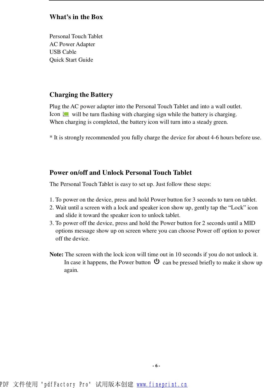  - 6 - What’s in the Box  Personal Touch Tablet AC Power Adapter  USB Cable Quick Start Guide    Charging the Battery Plug the AC power adapter into the Personal Touch Tablet and into a wall outlet.  Icon   will be turn flashing with charging sign while the battery is charging. When charging is completed, the battery icon will turn into a steady green.   * It is strongly recommended you fully charge the device for about 4-6 hours before use.    Power on/off and Unlock Personal Touch Tablet The Personal Touch Tablet is easy to set up. Just follow these steps:  1. To power on the device, press and hold Power button for 3 seconds to turn on tablet.  2. Wait until a screen with a lock and speaker icon show up, gently tap the “Lock” icon and slide it toward the speaker icon to unlock tablet. 3. To power off the device, press and hold the Power button for 2 seconds until a MID options message show up on screen where you can choose Power off option to power off the device.     Note: The screen with the lock icon will time out in 10 seconds if you do not unlock it. In case it happens, the Power button   can be pressed briefly to make it show up again.             PDF 文件使用 &quot;pdfFactory Pro&quot; 试用版本创建 www.fineprint.cn