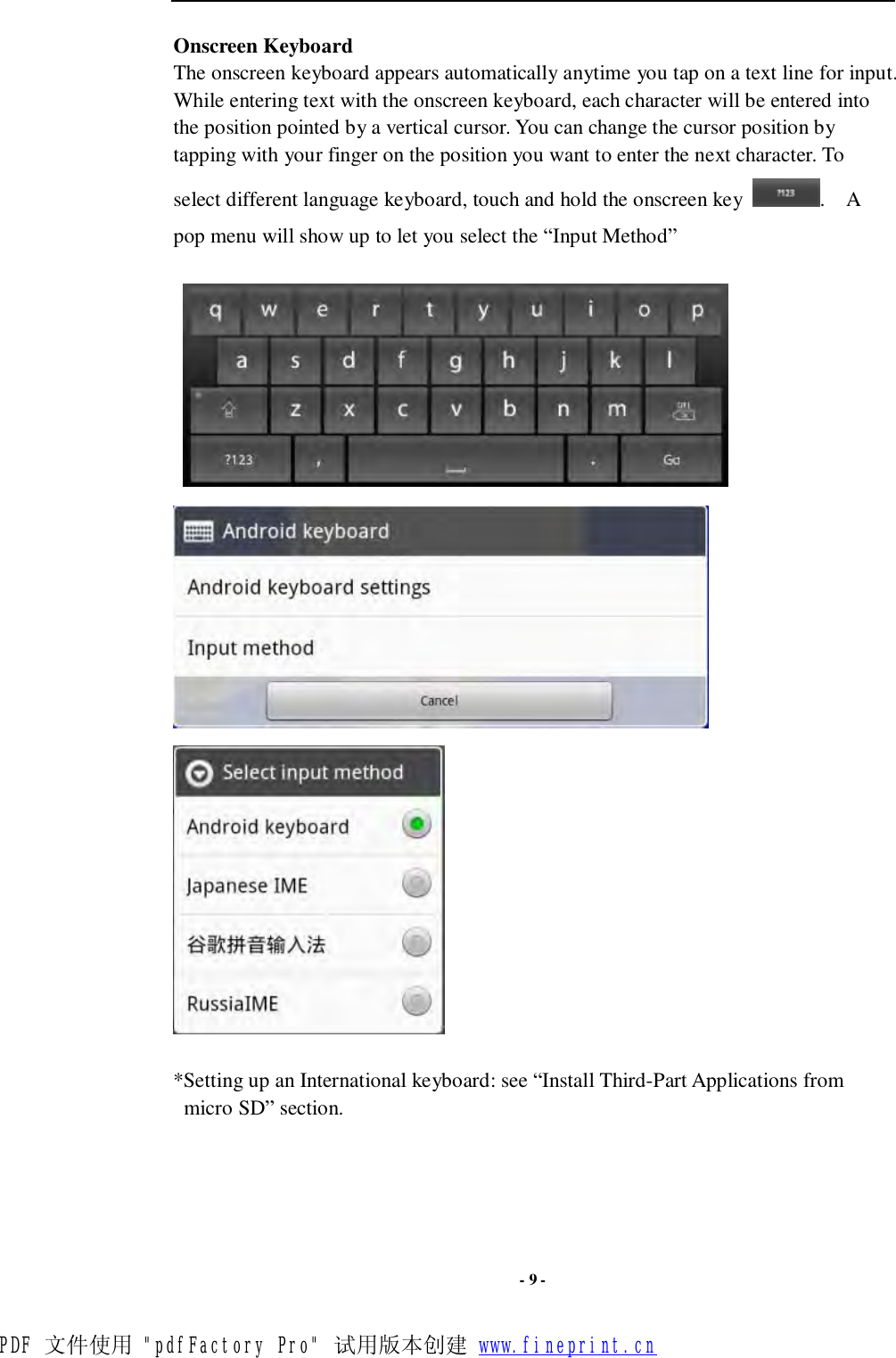  - 9 - Onscreen Keyboard The onscreen keyboard appears automatically anytime you tap on a text line for input. While entering text with the onscreen keyboard, each character will be entered into the position pointed by a vertical cursor. You can change the cursor position by tapping with your finger on the position you want to enter the next character. To select different language keyboard, touch and hold the onscreen key  .  A pop menu will show up to let you select the “Input Method”         *Setting up an International keyboard: see “Install Third-Part Applications from micro SD” section.     PDF 文件使用 &quot;pdfFactory Pro&quot; 试用版本创建 www.fineprint.cn