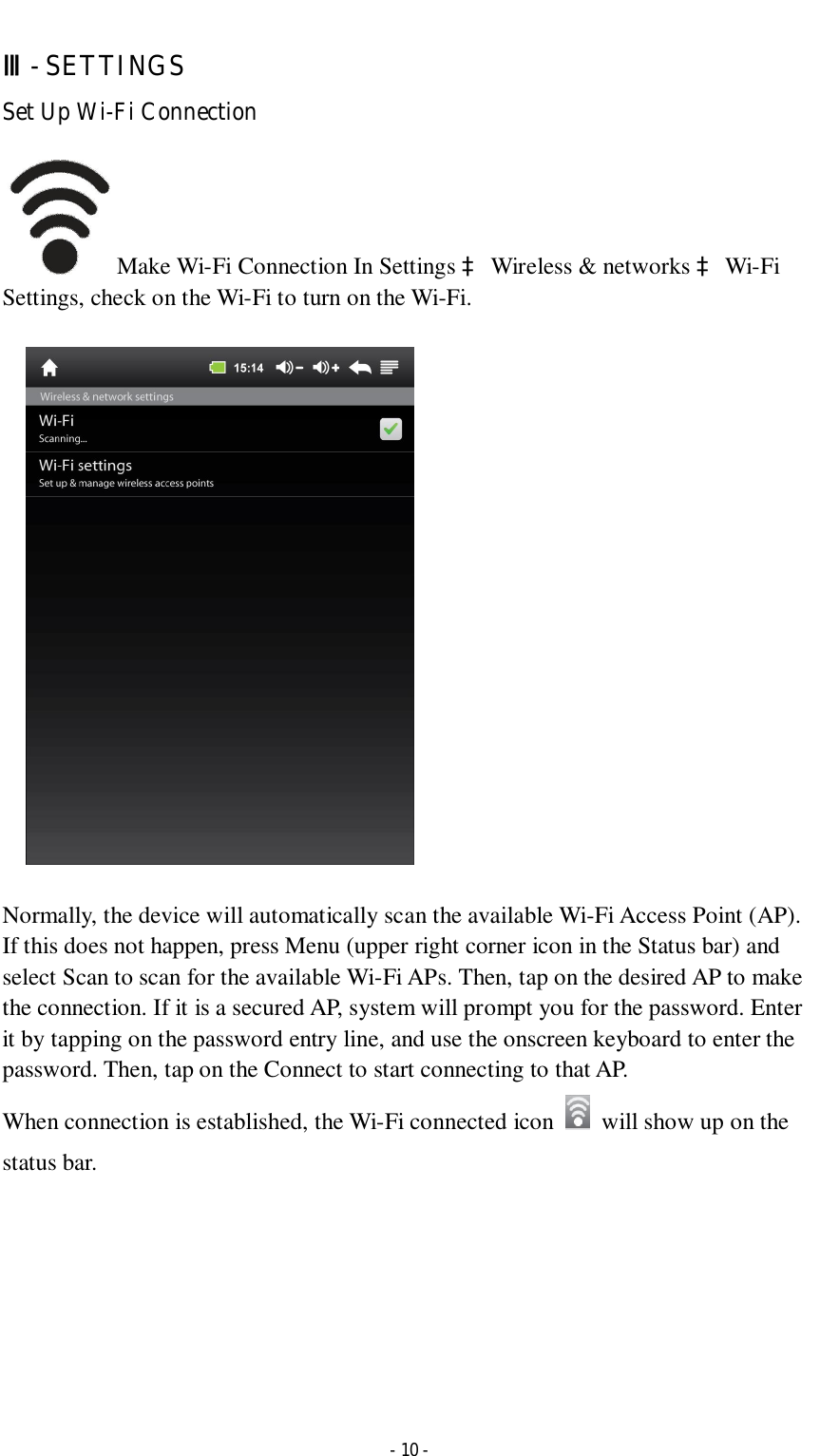  - 10 - Ⅲ- SETTINGS Set Up Wi-Fi Connection  Make Wi-Fi Connection In Settings à Wireless &amp; networks à Wi-Fi Settings, check on the Wi-Fi to turn on the Wi-Fi.      Normally, the device will automatically scan the available Wi-Fi Access Point (AP). If this does not happen, press Menu (upper right corner icon in the Status bar) and select Scan to scan for the available Wi-Fi APs. Then, tap on the desired AP to make the connection. If it is a secured AP, system will prompt you for the password. Enter it by tapping on the password entry line, and use the onscreen keyboard to enter the password. Then, tap on the Connect to start connecting to that AP. When connection is established, the Wi-Fi connected icon    will show up on the status bar.