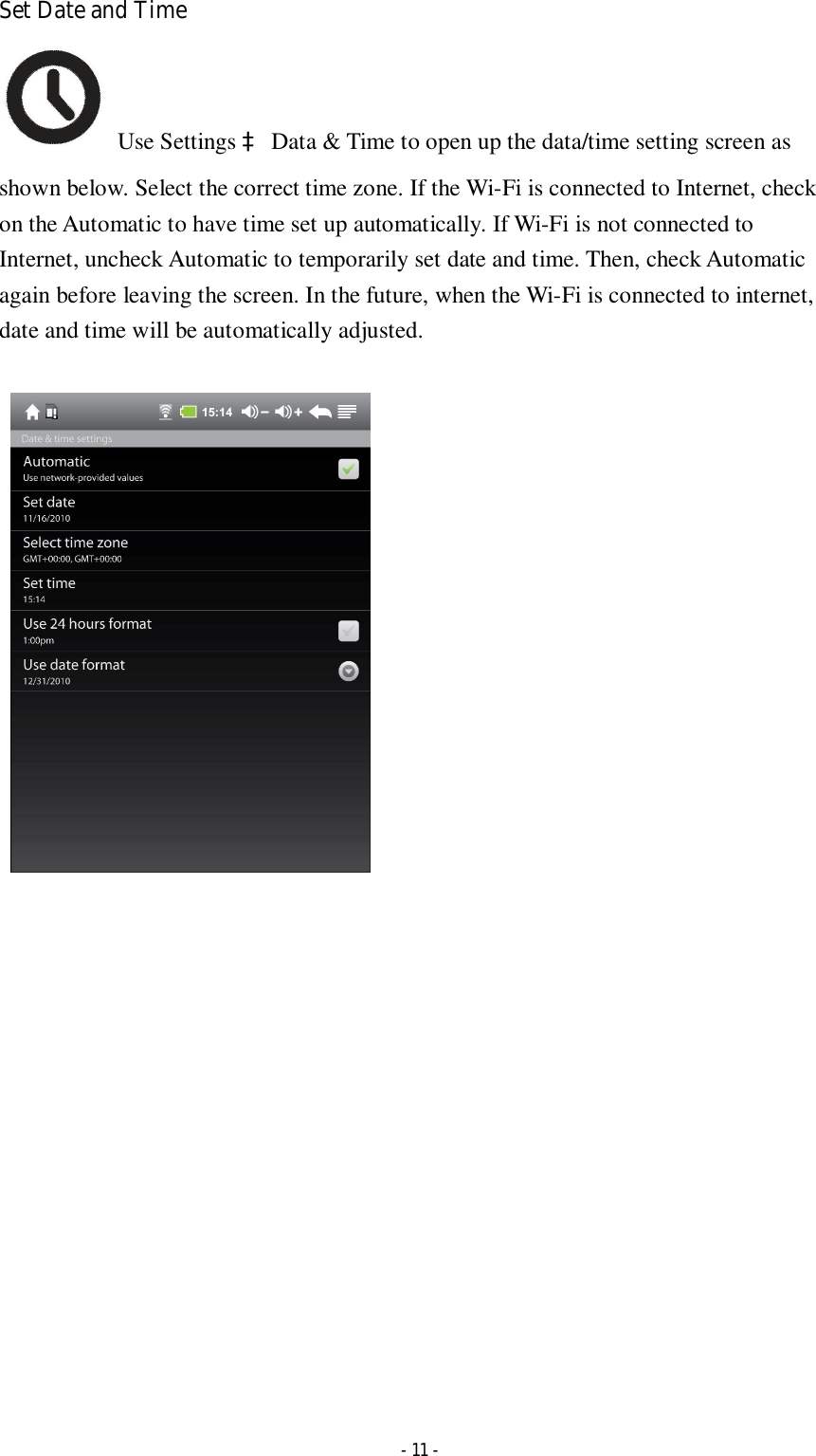    - 11 - Set Date and Time   Use Settings à Data &amp; Time to open up the data/time setting screen as shown below. Select the correct time zone. If the Wi-Fi is connected to Internet, check on the Automatic to have time set up automatically. If Wi-Fi is not connected to Internet, uncheck Automatic to temporarily set date and time. Then, check Automatic again before leaving the screen. In the future, when the Wi-Fi is connected to internet, date and time will be automatically adjusted.                    