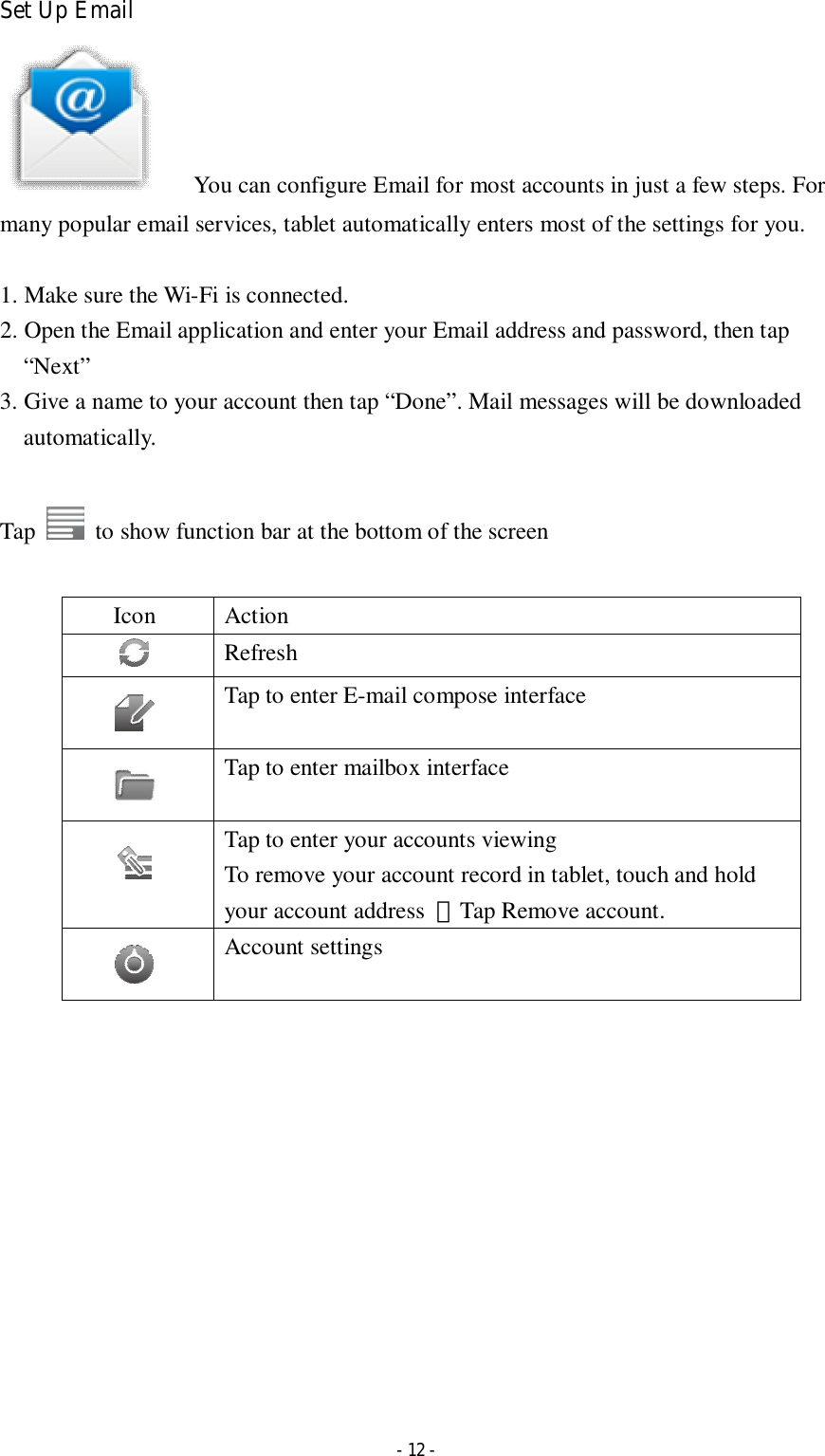  - 12 - Set Up Email       You can configure Email for most accounts in just a few steps. For many popular email services, tablet automatically enters most of the settings for you.  1. Make sure the Wi-Fi is connected.   2. Open the Email application and enter your Email address and password, then tap “Next” 3. Give a name to your account then tap “Done”. Mail messages will be downloaded automatically.  Tap    to show function bar at the bottom of the screen  Icon  Action  Refresh    Tap to enter E-mail compose interface    Tap to enter mailbox interface    Tap to enter your accounts viewing To remove your account record in tablet, touch and hold your account address  ＞Tap Remove account.          Account settings               