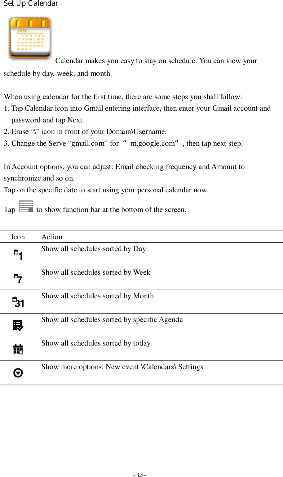  - 13 - Set Up Calendar Calendar makes you easy to stay on schedule. You can view your schedule by day, week, and month.  When using calendar for the first time, there are some steps you shall follow:   1. Tap Calendar icon into Gmail entering interface, then enter your Gmail account and password and tap Next. 2. Erase “\” icon in front of your Domain\Username.   3. Change the Serve “gmail.com” for  “m.google.com”, then tap next step.  In Account options, you can adjust: Email checking frequency and Amount to synchronize and so on. Tap on the specific date to start using your personal calendar now.   Tap    to show function bar at the bottom of the screen.  Icon  Action  Show all schedules sorted by Day  Show all schedules sorted by Week  Show all schedules sorted by Month  Show all schedules sorted by specific Agenda  Show all schedules sorted by today  Show more options: New event \Calendars\ Settings        