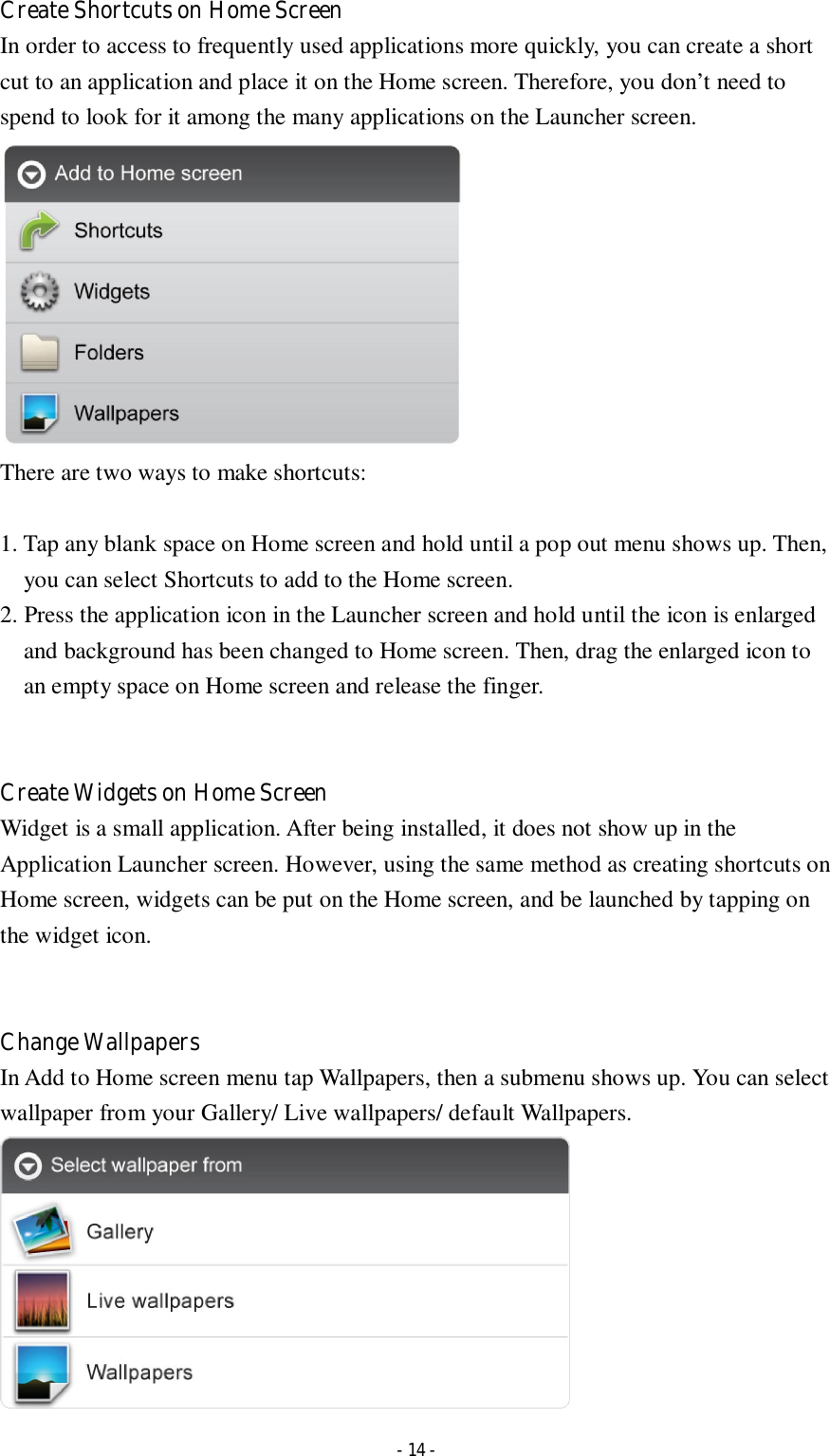  - 14 - Create Shortcuts on Home Screen In order to access to frequently used applications more quickly, you can create a short cut to an application and place it on the Home screen. Therefore, you don’t need to spend to look for it among the many applications on the Launcher screen.    There are two ways to make shortcuts:  1. Tap any blank space on Home screen and hold until a pop out menu shows up. Then, you can select Shortcuts to add to the Home screen.   2. Press the application icon in the Launcher screen and hold until the icon is enlarged and background has been changed to Home screen. Then, drag the enlarged icon to an empty space on Home screen and release the finger.   Create Widgets on Home Screen Widget is a small application. After being installed, it does not show up in the Application Launcher screen. However, using the same method as creating shortcuts on Home screen, widgets can be put on the Home screen, and be launched by tapping on the widget icon.   Change Wallpapers In Add to Home screen menu tap Wallpapers, then a submenu shows up. You can select wallpaper from your Gallery/ Live wallpapers/ default Wallpapers.  