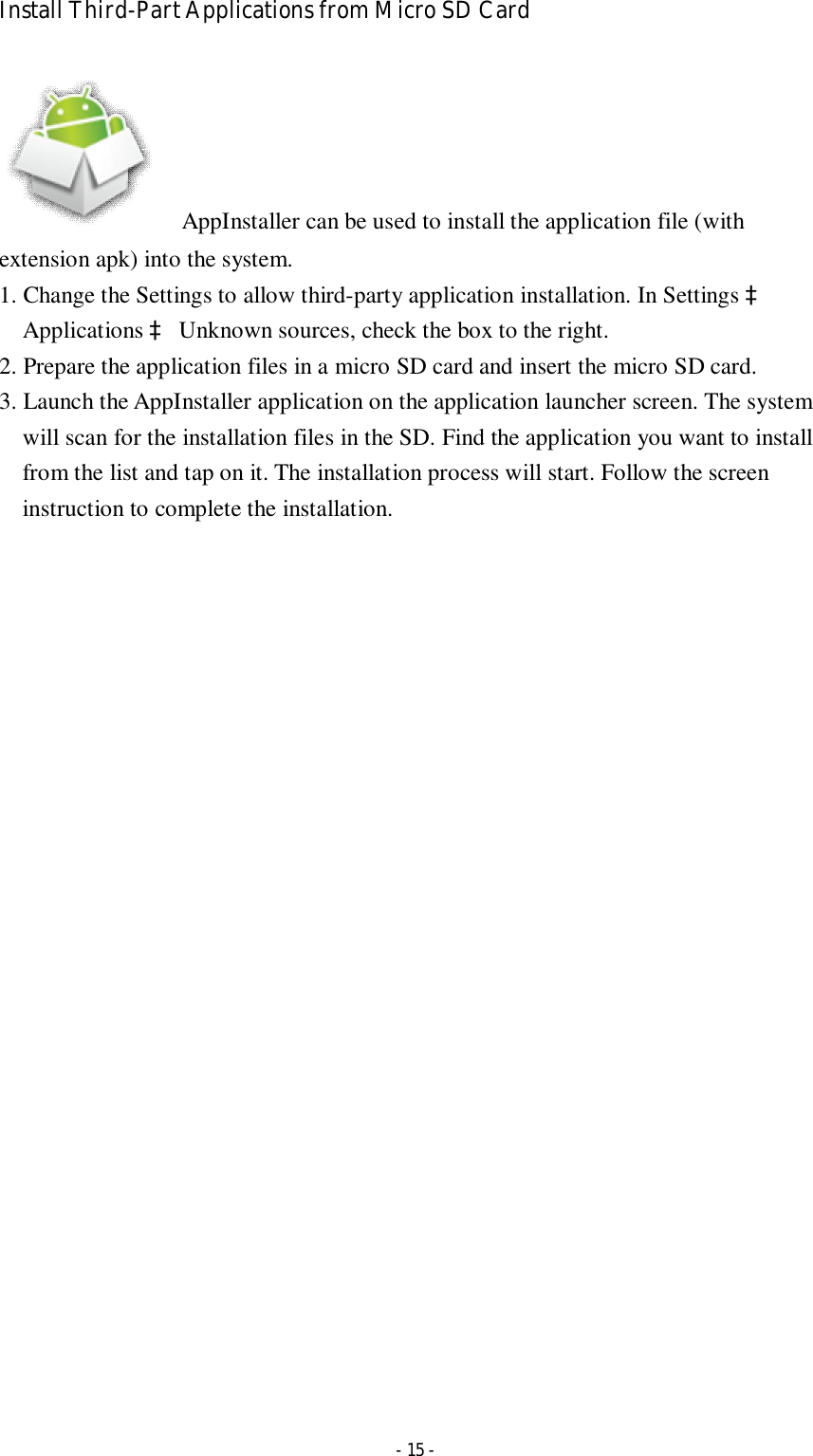  - 15 - Install Third-Part Applications from Micro SD Card        AppInstaller can be used to install the application file (with extension apk) into the system.   1. Change the Settings to allow third-party application installation. In Settings à Applications à Unknown sources, check the box to the right.   2. Prepare the application files in a micro SD card and insert the micro SD card. 3. Launch the AppInstaller application on the application launcher screen. The system will scan for the installation files in the SD. Find the application you want to install from the list and tap on it. The installation process will start. Follow the screen instruction to complete the installation.   