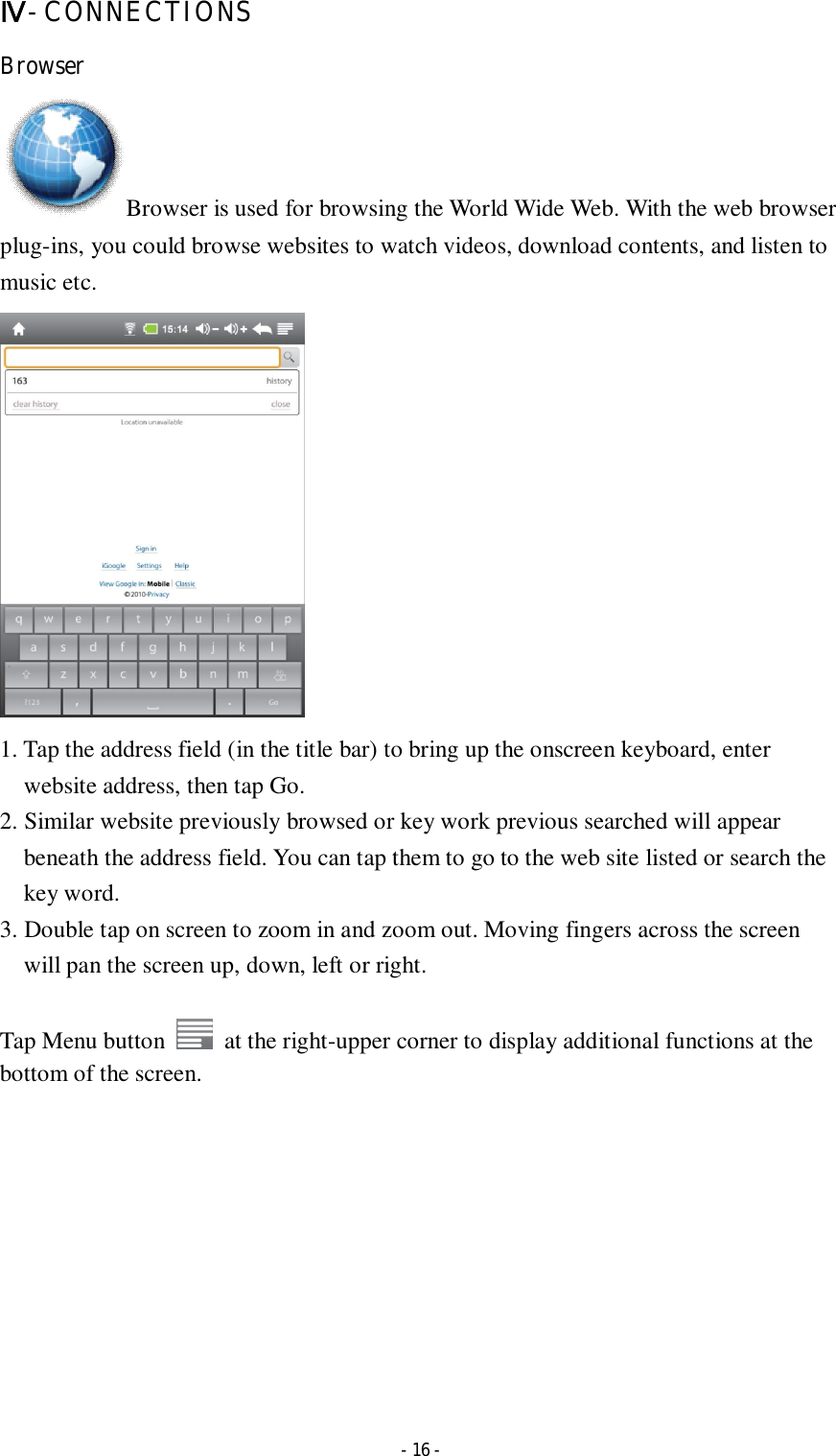  - 16 - Ⅳ- CONNECTIONS Browser Browser is used for browsing the World Wide Web. With the web browser plug-ins, you could browse websites to watch videos, download contents, and listen to music etc.  1. Tap the address field (in the title bar) to bring up the onscreen keyboard, enter website address, then tap Go. 2. Similar website previously browsed or key work previous searched will appear beneath the address field. You can tap them to go to the web site listed or search the key word. 3. Double tap on screen to zoom in and zoom out. Moving fingers across the screen will pan the screen up, down, left or right.      Tap Menu button    at the right-upper corner to display additional functions at the bottom of the screen.          