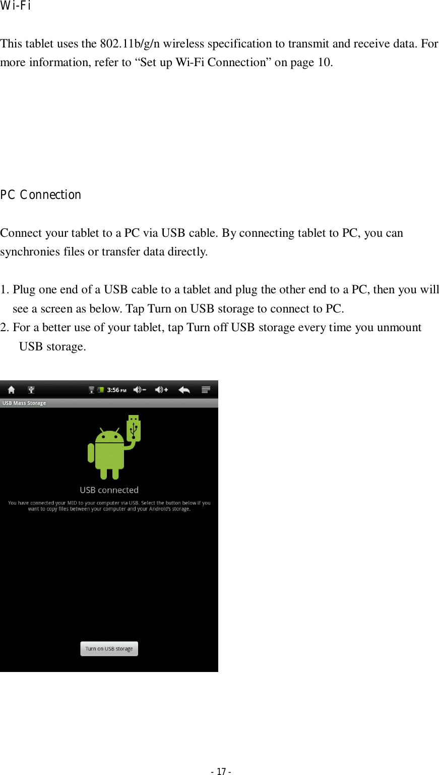  - 17 - Wi-Fi    This tablet uses the 802.11b/g/n wireless specification to transmit and receive data. For more information, refer to “Set up Wi-Fi Connection” on page 10.       PC Connection  Connect your tablet to a PC via USB cable. By connecting tablet to PC, you can synchronies files or transfer data directly.    1. Plug one end of a USB cable to a tablet and plug the other end to a PC, then you will see a screen as below. Tap Turn on USB storage to connect to PC.   2. For a better use of your tablet, tap Turn off USB storage every time you unmount USB storage.         