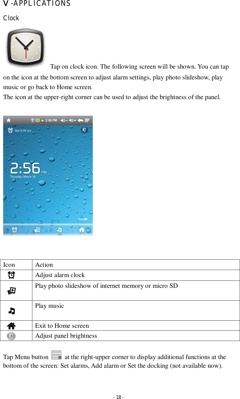  - 18 - Ⅴ-APPLICATIONS Clock   Tap on clock icon. The following screen will be shown. You can tap on the icon at the bottom screen to adjust alarm settings, play photo slideshow, play music or go back to Home screen. The icon at the upper-right corner can be used to adjust the brightness of the panel.          Icon  Action     Adjust alarm clock     Play photo slideshow of internet memory or micro SD     Play music     Exit to Home screen     Adjust panel brightness    Tap Menu button    at the right-upper corner to display additional functions at the bottom of the screen: Set alarms, Add alarm or Set the docking (not available now).   