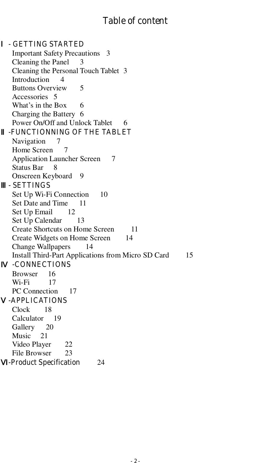  - 2 - Table of content  Ⅰ- GETTING STARTED Important Safety Precautions  3 Cleaning the Panel  3 Cleaning the Personal Touch Tablet   3   Introduction      4 Buttons Overview  5 Accessories  5 What’s in the Box    6 Charging the Battery  6 Power On/Off and Unlock Tablet      6 Ⅱ-FUNCTIONNING OF THE TABLET Navigation      7 Home Screen      7 Application Launcher Screen      7   Status Bar    8 Onscreen Keyboard  9   Ⅲ- SETTINGS Set Up Wi-Fi Connection      10 Set Date and Time      11 Set Up Email        12 Set Up Calendar        13 Create Shortcuts on Home Screen        11 Create Widgets on Home Screen        14   Change Wallpapers        14   Install Third-Part Applications from Micro SD Card    15       Ⅳ  -CONNECTIONS       Browser     16       Wi-Fi          17       PC Connection      17 Ⅴ-APPLICATIONS Clock    18 Calculator  19       Gallery      20       Music  21       Video Player       22 File Browser       23 Ⅵ-Product Specification    24        