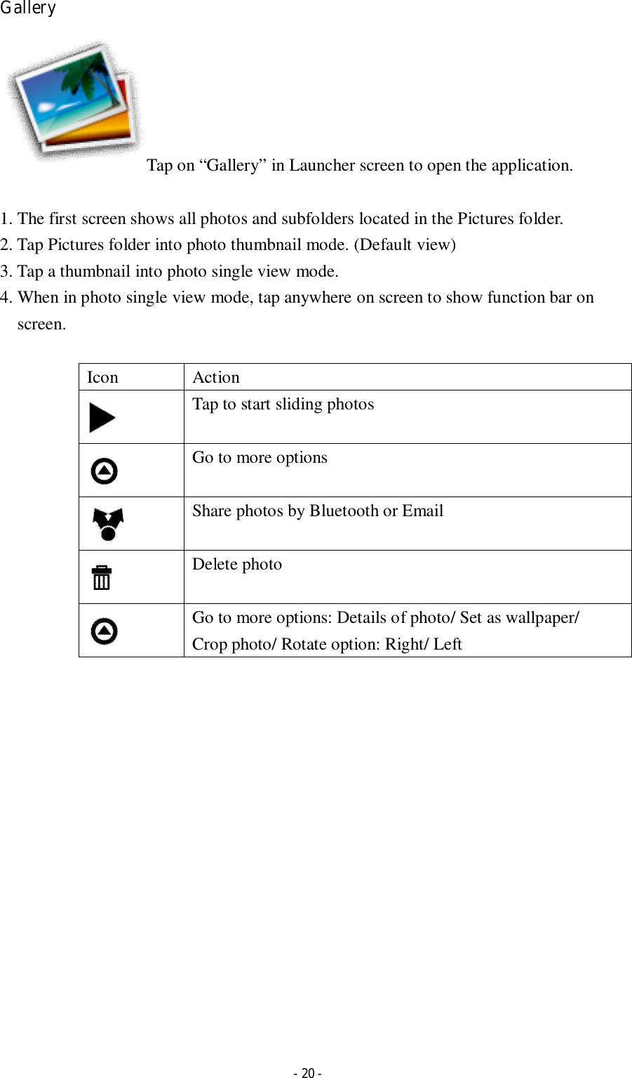  - 20 - Gallery Tap on “Gallery” in Launcher screen to open the application.  1. The first screen shows all photos and subfolders located in the Pictures folder. 2. Tap Pictures folder into photo thumbnail mode. (Default view) 3. Tap a thumbnail into photo single view mode.   4. When in photo single view mode, tap anywhere on screen to show function bar on screen.      Icon  Action  Tap to start sliding photos  Go to more options  Share photos by Bluetooth or Email  Delete photo  Go to more options: Details of photo/ Set as wallpaper/ Crop photo/ Rotate option: Right/ Left                  