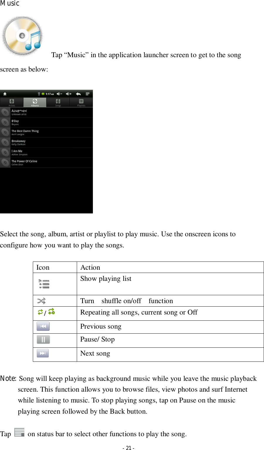  - 21 - Music     Tap “Music” in the application launcher screen to get to the song screen as below:    Select the song, album, artist or playlist to play music. Use the onscreen icons to configure how you want to play the songs.  Icon  Action  Show playing list  Turn    shuffle on/off    function /   Repeating all songs, current song or Off  Previous song  Pause/ Stop  Next song  Note: Song will keep playing as background music while you leave the music playback screen. This function allows you to browse files, view photos and surf Internet while listening to music. To stop playing songs, tap on Pause on the music playing screen followed by the Back button.  Tap    on status bar to select other functions to play the song. 