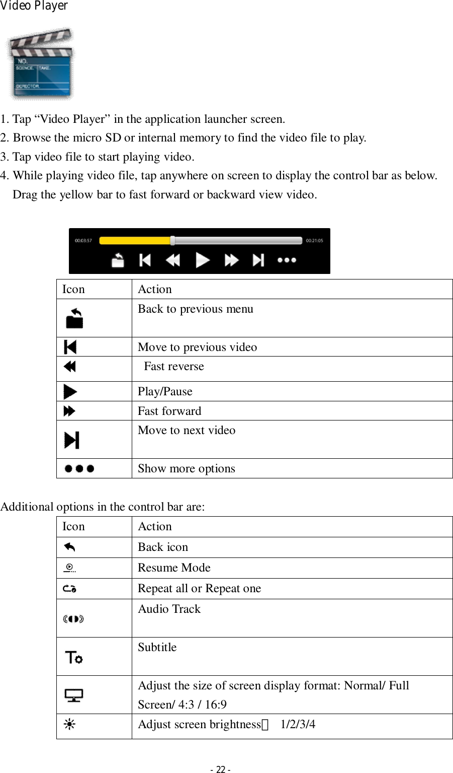  - 22 - Video Player  1. Tap “Video Player” in the application launcher screen.   2. Browse the micro SD or internal memory to find the video file to play.   3. Tap video file to start playing video. 4. While playing video file, tap anywhere on screen to display the control bar as below. Drag the yellow bar to fast forward or backward view video.                          Icon  Action  Back to previous menu  Move to previous video    Fast reverse  Play/Pause  Fast forward  Move to next video   Show more options  Additional options in the control bar are: Icon  Action  Back icon  Resume Mode  Repeat all or Repeat one  Audio Track  Subtitle  Adjust the size of screen display format: Normal/ Full Screen/ 4:3 / 16:9    Adjust screen brightness：  1/2/3/4  