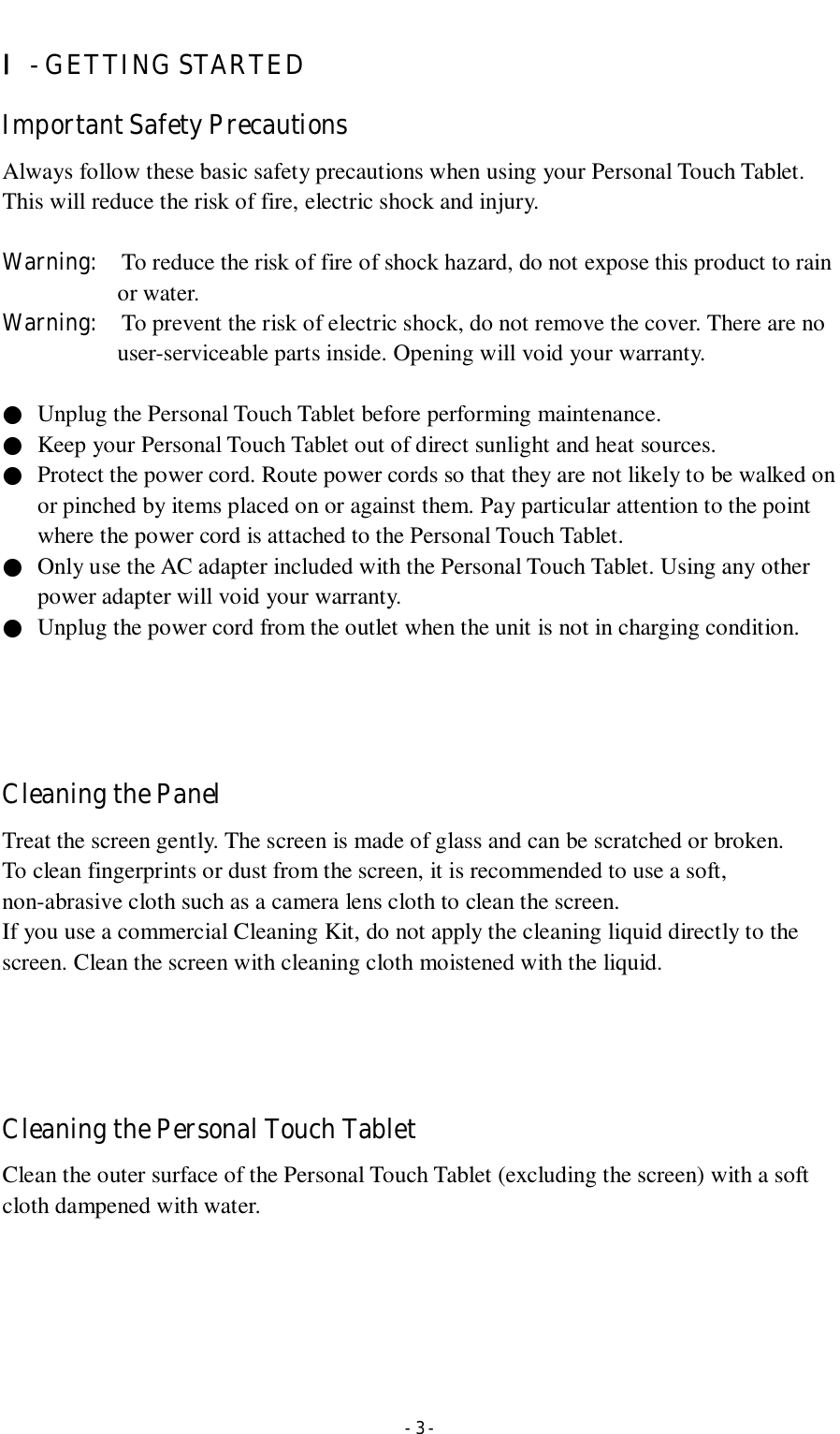  - 3 - Ⅰ- GETTING STARTED Important Safety Precautions Always follow these basic safety precautions when using your Personal Touch Tablet. This will reduce the risk of fire, electric shock and injury.  Warning:    To reduce the risk of fire of shock hazard, do not expose this product to rain or water. Warning:    To prevent the risk of electric shock, do not remove the cover. There are no user-serviceable parts inside. Opening will void your warranty.      ●  Unplug the Personal Touch Tablet before performing maintenance. ●  Keep your Personal Touch Tablet out of direct sunlight and heat sources. ●  Protect the power cord. Route power cords so that they are not likely to be walked on or pinched by items placed on or against them. Pay particular attention to the point where the power cord is attached to the Personal Touch Tablet. ●  Only use the AC adapter included with the Personal Touch Tablet. Using any other power adapter will void your warranty. ●  Unplug the power cord from the outlet when the unit is not in charging condition.     Cleaning the Panel   Treat the screen gently. The screen is made of glass and can be scratched or broken. To clean fingerprints or dust from the screen, it is recommended to use a soft, non-abrasive cloth such as a camera lens cloth to clean the screen. If you use a commercial Cleaning Kit, do not apply the cleaning liquid directly to the screen. Clean the screen with cleaning cloth moistened with the liquid.     Cleaning the Personal Touch Tablet Clean the outer surface of the Personal Touch Tablet (excluding the screen) with a soft cloth dampened with water.      