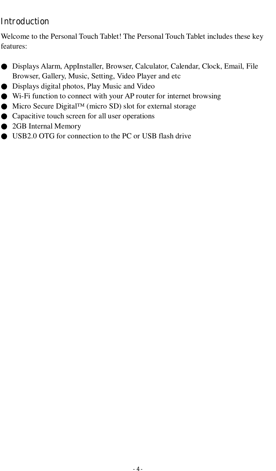  - 4 - Introduction Welcome to the Personal Touch Tablet! The Personal Touch Tablet includes these key features:  ●  Displays Alarm, AppInstaller, Browser, Calculator, Calendar, Clock, Email, File Browser, Gallery, Music, Setting, Video Player and etc ●  Displays digital photos, Play Music and Video ●  Wi-Fi function to connect with your AP router for internet browsing ●  Micro Secure Digital™ (micro SD) slot for external storage   ●  Capacitive touch screen for all user operations ●  2GB Internal Memory ●  USB2.0 OTG for connection to the PC or USB flash drive                                