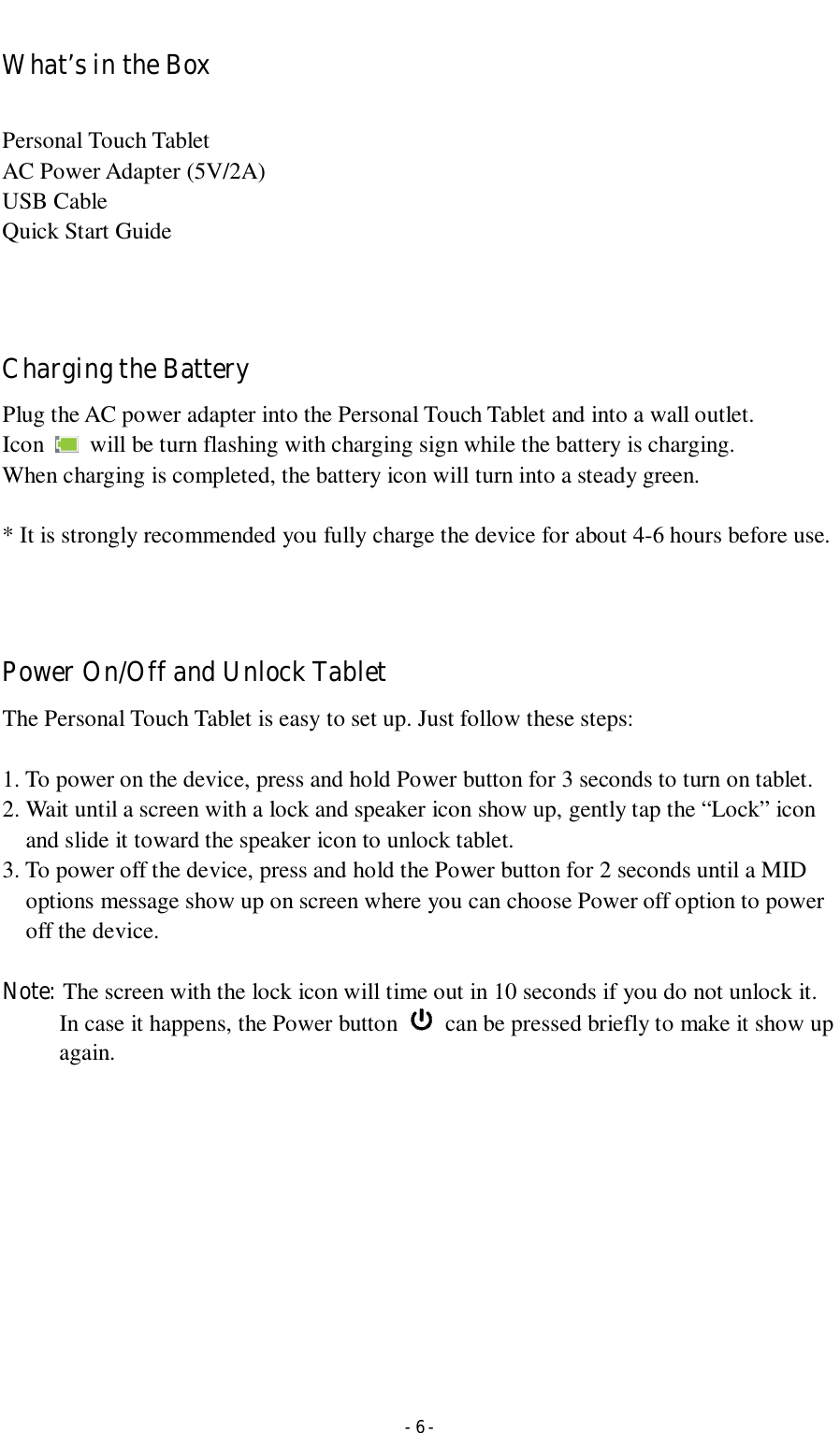  - 6 - What’s in the Box  Personal Touch Tablet AC Power Adapter (5V/2A)   USB Cable Quick Start Guide    Charging the Battery Plug the AC power adapter into the Personal Touch Tablet and into a wall outlet.   Icon    will be turn flashing with charging sign while the battery is charging. When charging is completed, the battery icon will turn into a steady green.    * It is strongly recommended you fully charge the device for about 4-6 hours before use.    Power On/Off and Unlock Tablet The Personal Touch Tablet is easy to set up. Just follow these steps:  1. To power on the device, press and hold Power button for 3 seconds to turn on tablet.   2. Wait until a screen with a lock and speaker icon show up, gently tap the “Lock” icon and slide it toward the speaker icon to unlock tablet. 3. To power off the device, press and hold the Power button for 2 seconds until a MID options message show up on screen where you can choose Power off option to power off the device.      Note: The screen with the lock icon will time out in 10 seconds if you do not unlock it. In case it happens, the Power button    can be pressed briefly to make it show up again.               