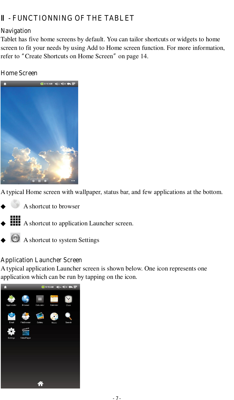  - 7 - Ⅱ- FUNCTIONNING OF THE TABLET   Navigation Tablet has five home screens by default. You can tailor shortcuts or widgets to home screen to fit your needs by using Add to Home screen function. For more information, refer to “Create Shortcuts on Home Screen” on page 14.  Home Screen    A typical Home screen with wallpaper, status bar, and few applications at the bottom. ◆    A shortcut to browser ◆    A shortcut to application Launcher screen. ◆    A shortcut to system Settings  Application Launcher Screen A typical application Launcher screen is shown below. One icon represents one application which can be run by tapping on the icon.   