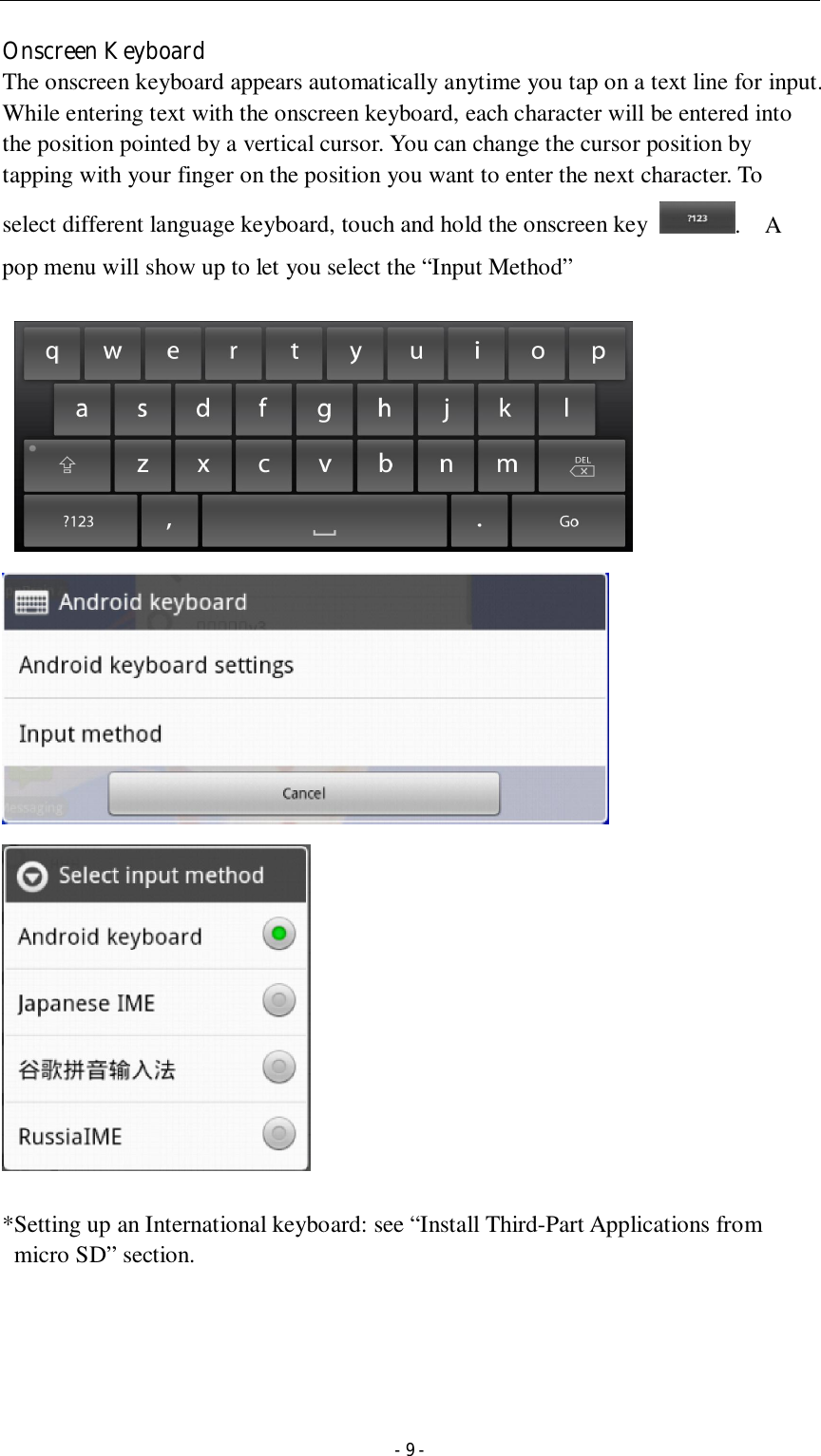  - 9 - Onscreen Keyboard The onscreen keyboard appears automatically anytime you tap on a text line for input. While entering text with the onscreen keyboard, each character will be entered into the position pointed by a vertical cursor. You can change the cursor position by tapping with your finger on the position you want to enter the next character. To select different language keyboard, touch and hold the onscreen key  .    A pop menu will show up to let you select the “Input Method”            *Setting up an International keyboard: see “Install Third-Part Applications from micro SD” section.     