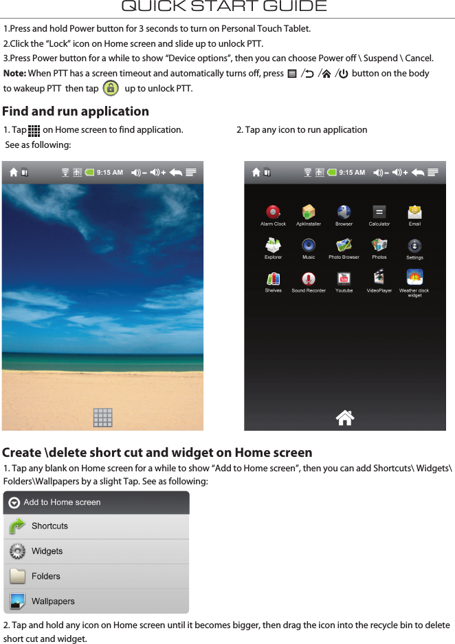 QUICK START GUIDE1. Tap        on Home screen to find application. See as following:1. Tap any blank on Home screen for a while to show “Add to Home screen”, then you can add Shortcuts\ Widgets\ Folders\Wallpapers by a slight Tap. See as following:2. Tap and hold any icon on Home screen until it becomes bigger, then drag the icon into the recycle bin to delete short cut and widget.2. Tap any icon to run application1.Press and hold Power button for 3 seconds to turn on Personal Touch Tablet.2.Click the “Lock” icon on Home screen and slide up to unlock PTT.3.Press Power button for a while to show “Device options”, then you can choose Power off \ Suspend \ Cancel.   Note: When PTT has a screen timeout and automatically turns off, press   /  /  /  button on the body to wakeup PTT  then tap             up to unlock PTT.Find and run applicationCreate \delete short cut and widget on Home screen