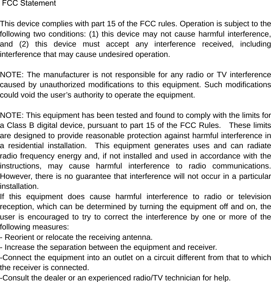  FCC Statement  This device complies with part 15 of the FCC rules. Operation is subject to the following two conditions: (1) this device may not cause harmful interference, and (2) this device must accept any interference received, including interference that may cause undesired operation.  NOTE: The manufacturer is not responsible for any radio or TV interference caused by unauthorized modifications to this equipment. Such modifications could void the user’s authority to operate the equipment.  NOTE: This equipment has been tested and found to comply with the limits for a Class B digital device, pursuant to part 15 of the FCC Rules.    These limits are designed to provide reasonable protection against harmful interference in a residential installation.  This equipment generates uses and can radiate radio frequency energy and, if not installed and used in accordance with the instructions, may cause harmful interference to radio communications.  However, there is no guarantee that interference will not occur in a particular installation.   If this equipment does cause harmful interference to radio or television reception, which can be determined by turning the equipment off and on, the user is encouraged to try to correct the interference by one or more of the following measures:   - Reorient or relocate the receiving antenna.   - Increase the separation between the equipment and receiver.   -Connect the equipment into an outlet on a circuit different from that to which the receiver is connected.   -Consult the dealer or an experienced radio/TV technician for help. 