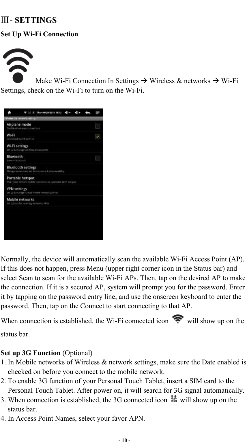  - 10 - - SETTINGS Set Up Wi-Fi Connection  Make Wi-Fi Connection In Settings ! Wireless &amp; networks ! Wi-Fi Settings, check on the Wi-Fi to turn on the Wi-Fi.    Normally, the device will automatically scan the available Wi-Fi Access Point (AP). If this does not happen, press Menu (upper right corner icon in the Status bar) and select Scan to scan for the available Wi-Fi APs. Then, tap on the desired AP to make the connection. If it is a secured AP, system will prompt you for the password. Enter it by tapping on the password entry line, and use the onscreen keyboard to enter the password. Then, tap on the Connect to start connecting to that AP. When connection is established, the Wi-Fi connected icon    will show up on the status bar.  Set up 3G Function (Optional) 1. In Mobile networks of Wireless &amp; network settings, make sure the Date enabled is checked on before you connect to the mobile network.   2. To enable 3G function of your Personal Touch Tablet, insert a SIM card to the Personal Touch Tablet. After power on, it will search for 3G signal automatically.   3. When connection is established, the 3G connected icon    will show up on the status bar. 4. In Access Point Names, select your favor APN. 