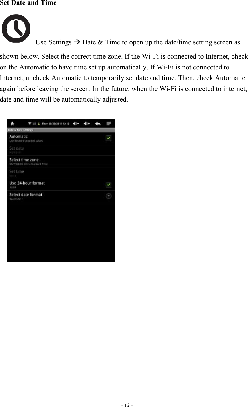     - 12 -    Set Date and Time   Use Settings ! Date &amp; Time to open up the date/time setting screen as shown below. Select the correct time zone. If the Wi-Fi is connected to Internet, check on the Automatic to have time set up automatically. If Wi-Fi is not connected to Internet, uncheck Automatic to temporarily set date and time. Then, check Automatic again before leaving the screen. In the future, when the Wi-Fi is connected to internet, date and time will be automatically adjusted.                   
