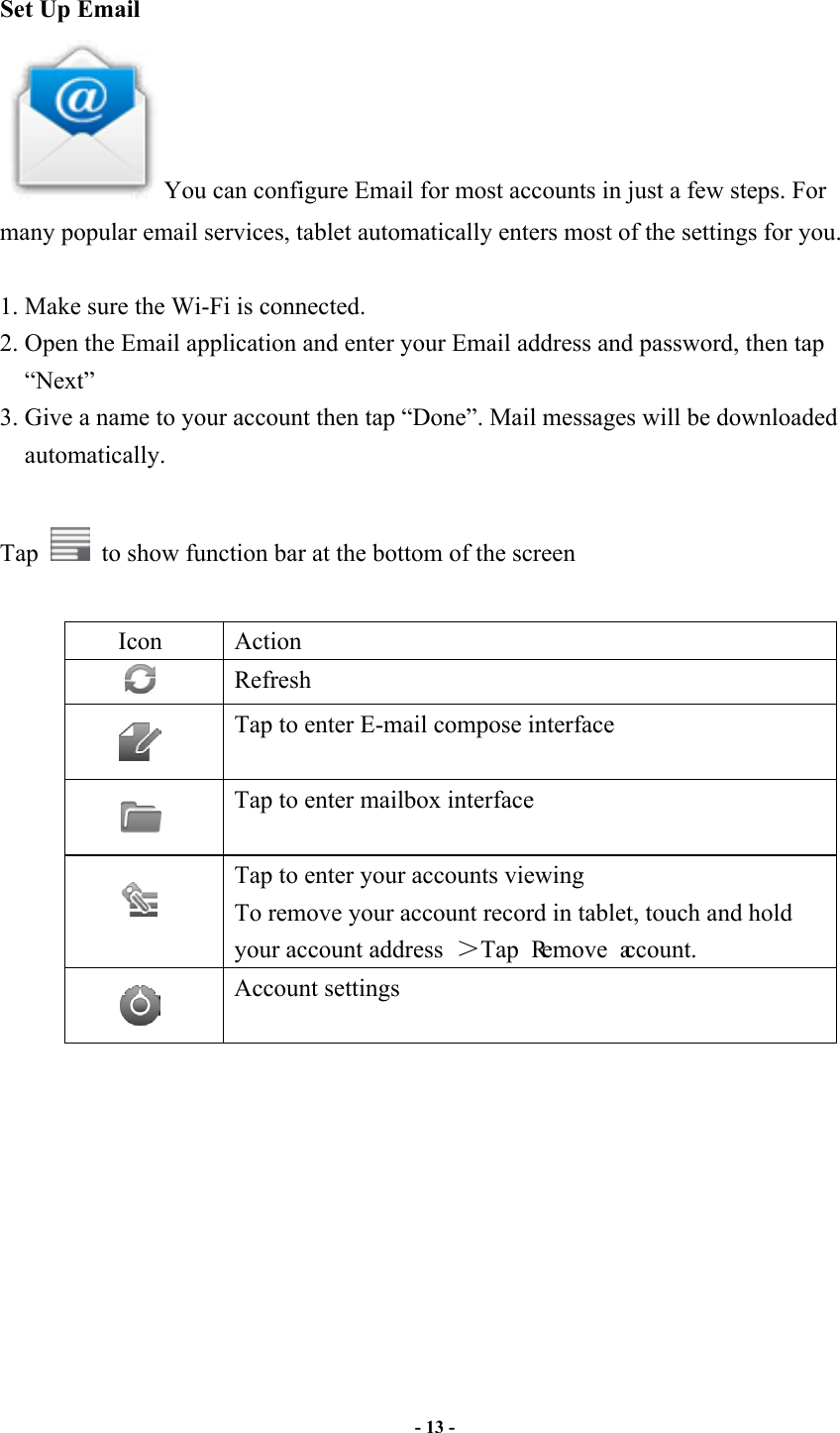                       - 13 -   Set Up Email You can configure Email for most accounts in just a few steps. For many popular email services, tablet automatically enters most of the settings for you.  1. Make sure the Wi-Fi is connected.   2. Open the Email application and enter your Email address and password, then tap “Next” 3. Give a name to your account then tap “Done”. Mail messages will be downloaded automatically.  Tap    to show function bar at the bottom of the screen  Icon  Action  Refresh    Tap to enter E-mail compose interface    Tap to enter mailbox interface    Tap to enter your accounts viewing To remove your account record in tablet, touch and hold your account address  Tap Remove account.      Account settings            