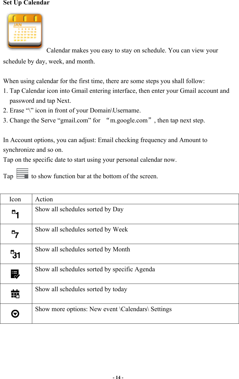                       - 14 -   Set Up Calendar Calendar makes you easy to stay on schedule. You can view your schedule by day, week, and month.  When using calendar for the first time, there are some steps you shall follow:   1. Tap Calendar icon into Gmail entering interface, then enter your Gmail account and password and tap Next. 2. Erase “\” icon in front of your Domain\Username.   3. Change the Serve “gmail.com” for  m.google.com, then tap next step.  In Account options, you can adjust: Email checking frequency and Amount to synchronize and so on. Tap on the specific date to start using your personal calendar now.   Tap    to show function bar at the bottom of the screen.  Icon  Action  Show all schedules sorted by Day  Show all schedules sorted by Week  Show all schedules sorted by Month  Show all schedules sorted by specific Agenda  Show all schedules sorted by today  Show more options: New event \Calendars\ Settings     