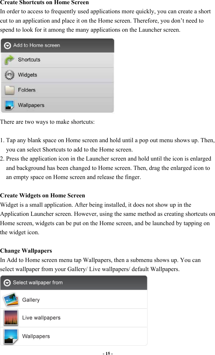                       - 15 -   Create Shortcuts on Home Screen In order to access to frequently used applications more quickly, you can create a short cut to an application and place it on the Home screen. Therefore, you don’t need to spend to look for it among the many applications on the Launcher screen.    There are two ways to make shortcuts:  1. Tap any blank space on Home screen and hold until a pop out menu shows up. Then, you can select Shortcuts to add to the Home screen.   2. Press the application icon in the Launcher screen and hold until the icon is enlarged and background has been changed to Home screen. Then, drag the enlarged icon to an empty space on Home screen and release the finger.  Create Widgets on Home Screen Widget is a small application. After being installed, it does not show up in the Application Launcher screen. However, using the same method as creating shortcuts on Home screen, widgets can be put on the Home screen, and be launched by tapping on the widget icon.  Change Wallpapers In Add to Home screen menu tap Wallpapers, then a submenu shows up. You can select wallpaper from your Gallery/ Live wallpapers/ default Wallpapers.  
