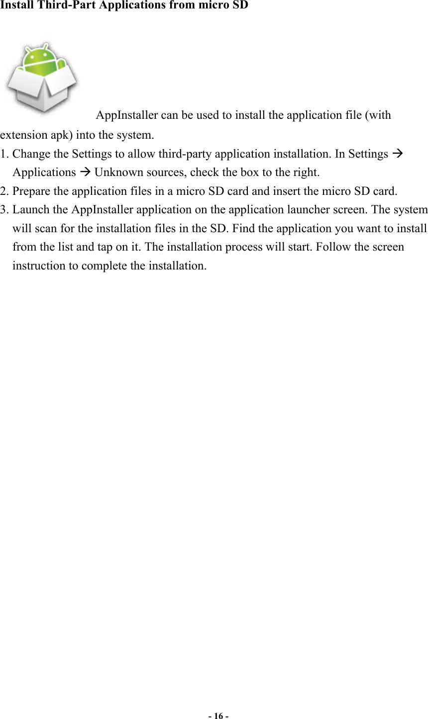                       - 16 -   Install Third-Part Applications from micro SD      AppInstaller can be used to install the application file (with extension apk) into the system.   1. Change the Settings to allow third-party application installation. In Settings ! Applications ! Unknown sources, check the box to the right.   2. Prepare the application files in a micro SD card and insert the micro SD card. 3. Launch the AppInstaller application on the application launcher screen. The system will scan for the installation files in the SD. Find the application you want to install from the list and tap on it. The installation process will start. Follow the screen instruction to complete the installation.  