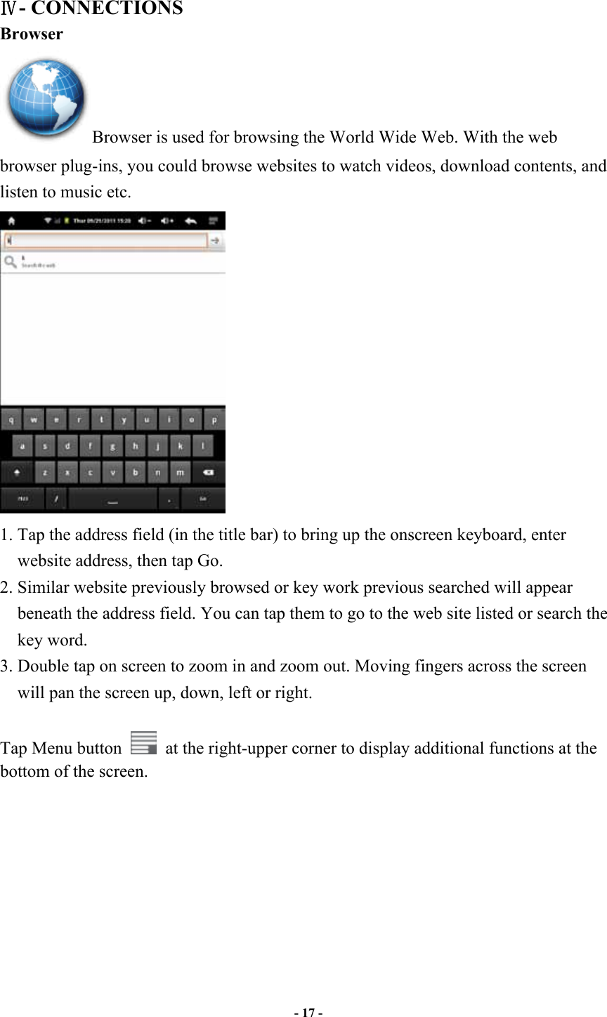                       - 17 -   - CONNECTIONS Browser Browser is used for browsing the World Wide Web. With the web browser plug-ins, you could browse websites to watch videos, download contents, and listen to music etc.  1. Tap the address field (in the title bar) to bring up the onscreen keyboard, enter website address, then tap Go. 2. Similar website previously browsed or key work previous searched will appear beneath the address field. You can tap them to go to the web site listed or search the key word. 3. Double tap on screen to zoom in and zoom out. Moving fingers across the screen will pan the screen up, down, left or right.    Tap Menu button    at the right-upper corner to display additional functions at the bottom of the screen.        