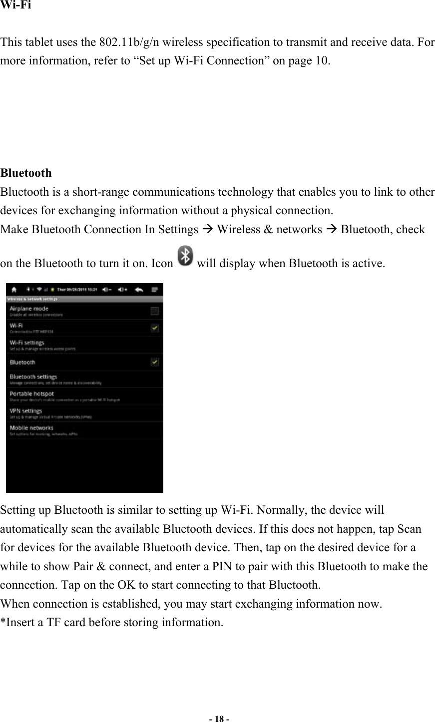                       - 18 -   Wi-Fi    This tablet uses the 802.11b/g/n wireless specification to transmit and receive data. For more information, refer to “Set up Wi-Fi Connection” on page 10.      Bluetooth   Bluetooth is a short-range communications technology that enables you to link to other devices for exchanging information without a physical connection. Make Bluetooth Connection In Settings ! Wireless &amp; networks ! Bluetooth, check on the Bluetooth to turn it on. Icon will display when Bluetooth is active.  Setting up Bluetooth is similar to setting up Wi-Fi. Normally, the device will automatically scan the available Bluetooth devices. If this does not happen, tap Scan for devices for the available Bluetooth device. Then, tap on the desired device for a while to show Pair &amp; connect, and enter a PIN to pair with this Bluetooth to make the connection. Tap on the OK to start connecting to that Bluetooth. When connection is established, you may start exchanging information now. *Insert a TF card before storing information.    