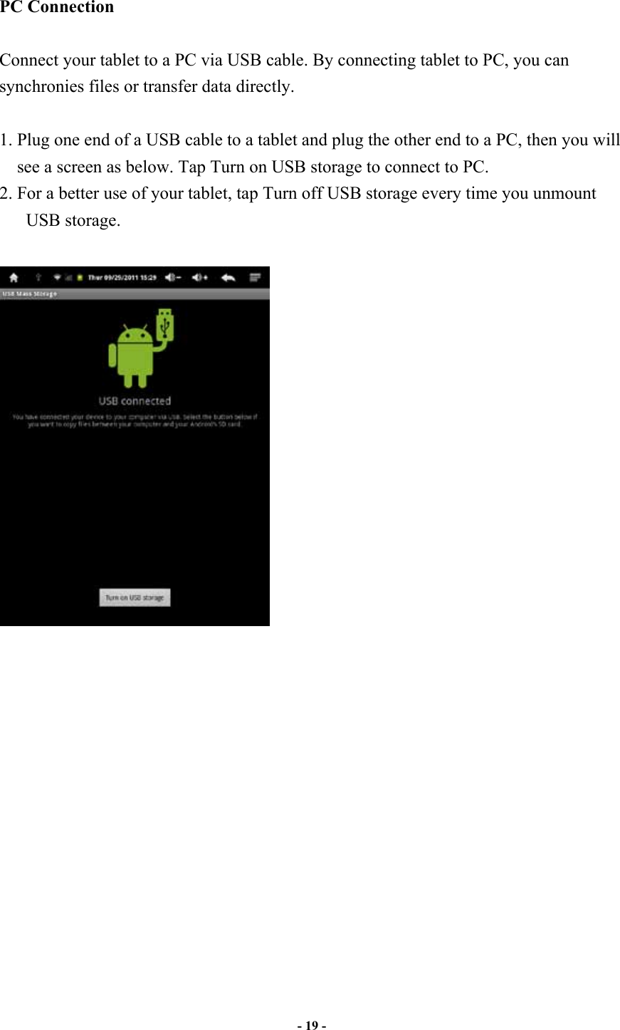                       - 19 -   PC Connection  Connect your tablet to a PC via USB cable. By connecting tablet to PC, you can synchronies files or transfer data directly.    1. Plug one end of a USB cable to a tablet and plug the other end to a PC, then you will see a screen as below. Tap Turn on USB storage to connect to PC.   2. For a better use of your tablet, tap Turn off USB storage every time you unmount USB storage.        