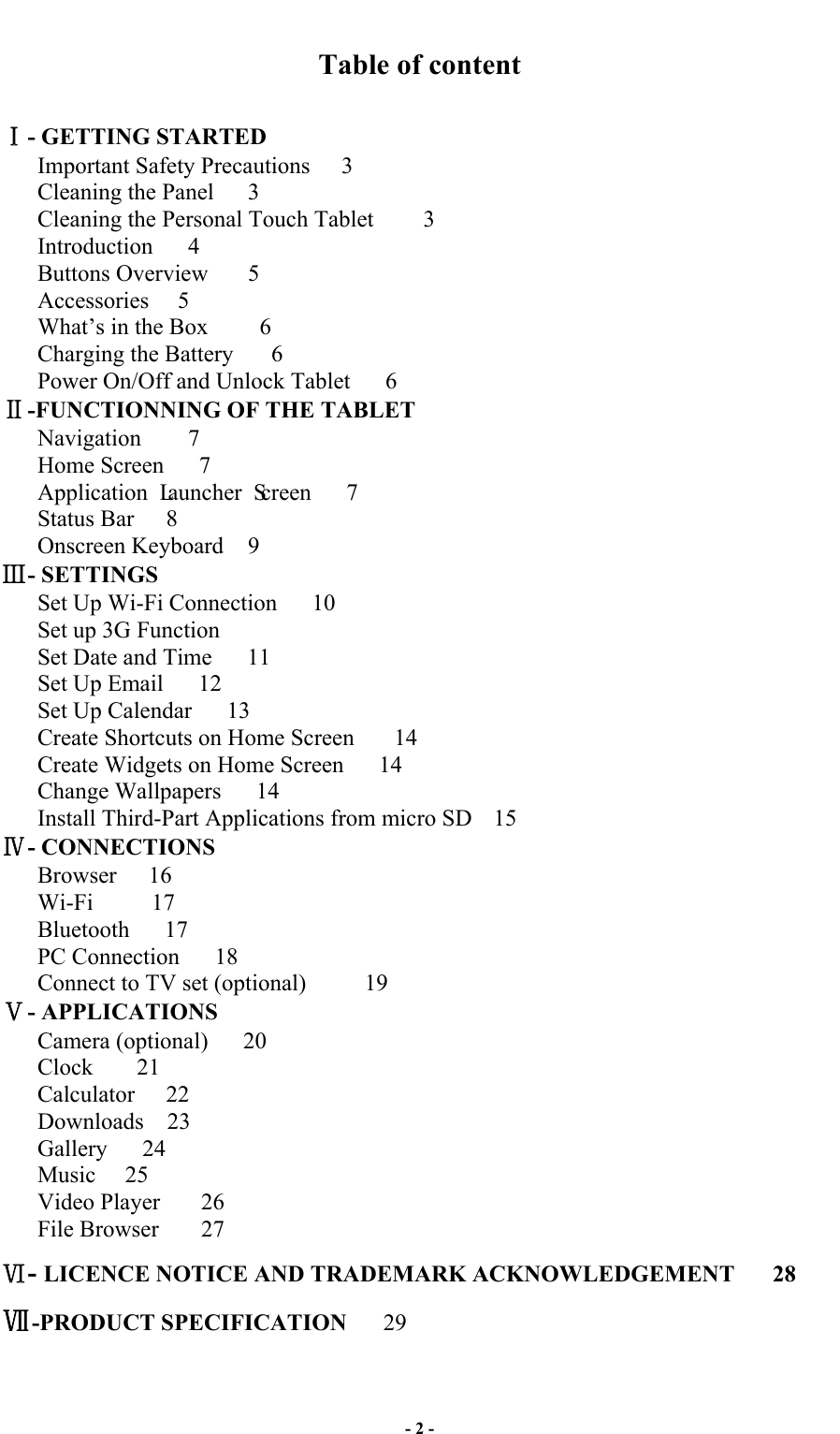  - 2 - Table of content  - GETTING STARTED Important Safety Precautions    3 Cleaning the Panel  3 Cleaning the Personal Touch Tablet    3   Introduction    4 Buttons Overview  5 Accessories    5 What’s in the Box      6 Charging the Battery    6 Power On/Off and Unlock Tablet    6 -FUNCTIONNING OF THE TABLET Navigation     7 Home Screen      7 Application Launcher Screen   7  Status Bar    8 Onscreen Keyboard  9   - SETTINGS Set Up Wi-Fi Connection    10 Set up 3G Function Set Date and Time      11 Set Up Email      12 Set Up Calendar      13 Create Shortcuts on Home Screen    14   Create Widgets on Home Screen      14   Change Wallpapers   14   Install Third-Part Applications from micro SD  15     - CONNECTIONS    Browser   16    Wi-Fi     17    Bluetooth   17    PC Connection      18    Connect to TV set (optional)     19 - APPLICATIONS Camera (optional)   20 Clock    21 Calculator  22 Downloads  23    Gallery    24    Music  25    Video Player    26 File Browser    27 - LICENCE NOTICE AND TRADEMARK ACKNOWLEDGEMENT   28 -PRODUCT SPECIFICATION      29  