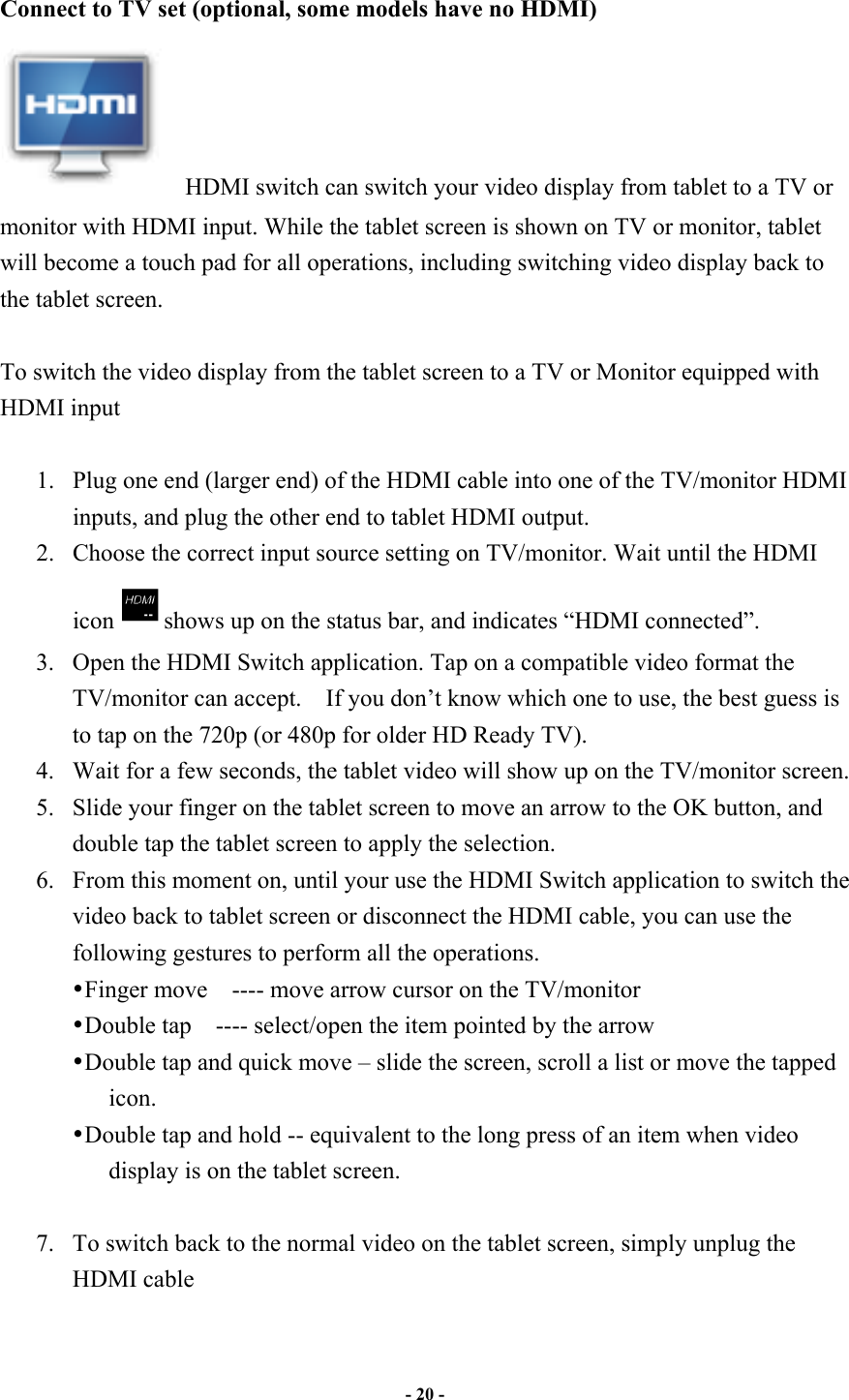                       - 20 -   Connect to TV set (optional, some models have no HDMI)     HDMI switch can switch your video display from tablet to a TV or monitor with HDMI input. While the tablet screen is shown on TV or monitor, tablet will become a touch pad for all operations, including switching video display back to the tablet screen.  To switch the video display from the tablet screen to a TV or Monitor equipped with HDMI input  1. Plug one end (larger end) of the HDMI cable into one of the TV/monitor HDMI inputs, and plug the other end to tablet HDMI output. 2. Choose the correct input source setting on TV/monitor. Wait until the HDMI icon shows up on the status bar, and indicates “HDMI connected”.     3. Open the HDMI Switch application. Tap on a compatible video format the TV/monitor can accept.    If you don’t know which one to use, the best guess is to tap on the 720p (or 480p for older HD Ready TV). 4. Wait for a few seconds, the tablet video will show up on the TV/monitor screen. 5. Slide your finger on the tablet screen to move an arrow to the OK button, and double tap the tablet screen to apply the selection. 6. From this moment on, until your use the HDMI Switch application to switch the video back to tablet screen or disconnect the HDMI cable, you can use the following gestures to perform all the operations. • Finger move    ---- move arrow cursor on the TV/monitor • Double tap    ---- select/open the item pointed by the arrow • Double tap and quick move – slide the screen, scroll a list or move the tapped icon. • Double tap and hold -- equivalent to the long press of an item when video display is on the tablet screen.  7. To switch back to the normal video on the tablet screen, simply unplug the HDMI cable  