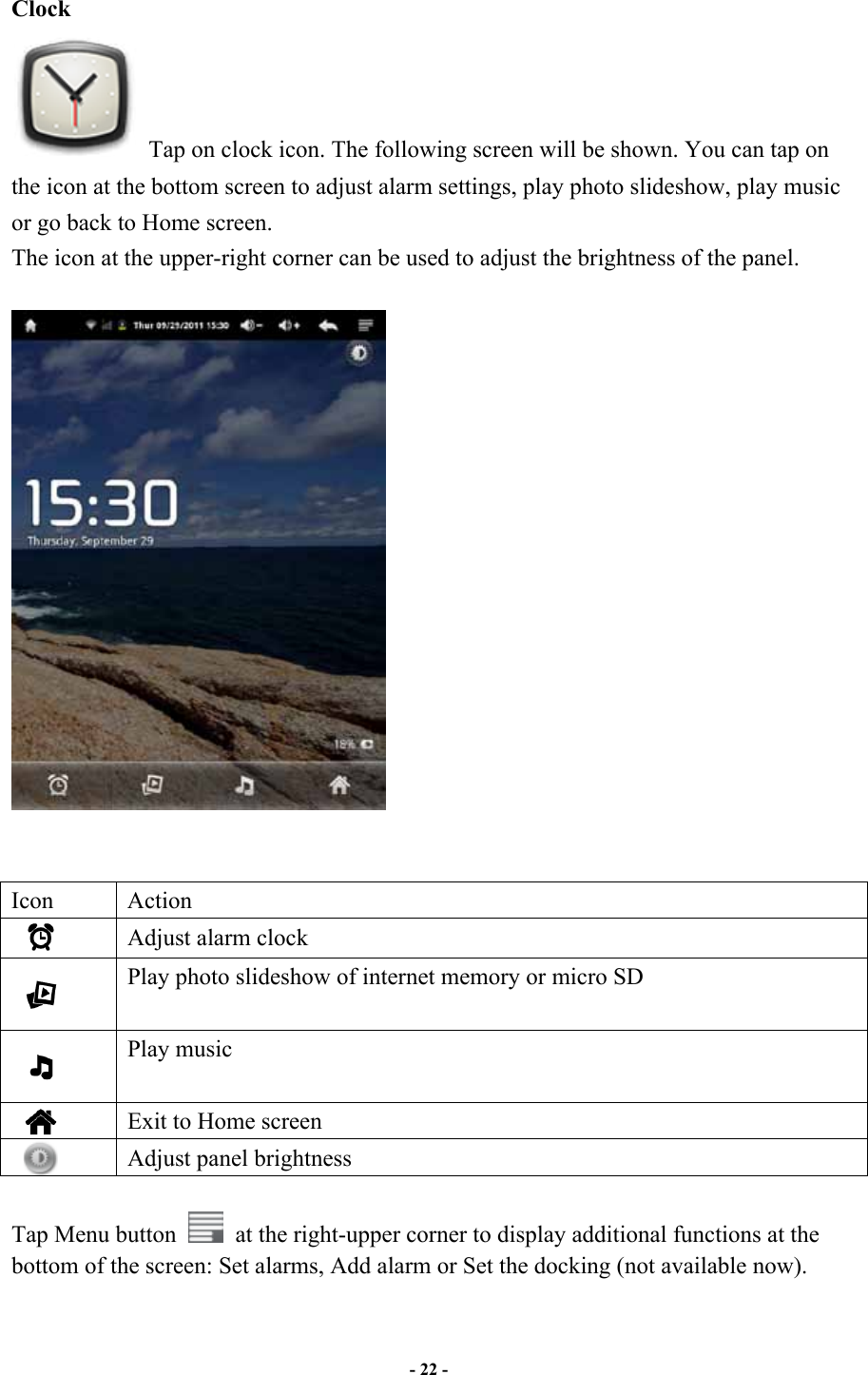                       - 22 -   Clock   Tap on clock icon. The following screen will be shown. You can tap on the icon at the bottom screen to adjust alarm settings, play photo slideshow, play music or go back to Home screen. The icon at the upper-right corner can be used to adjust the brightness of the panel.          Icon  Action    Adjust alarm clock    Play photo slideshow of internet memory or micro SD    Play music    Exit to Home screen    Adjust panel brightness    Tap Menu button    at the right-upper corner to display additional functions at the bottom of the screen: Set alarms, Add alarm or Set the docking (not available now).  