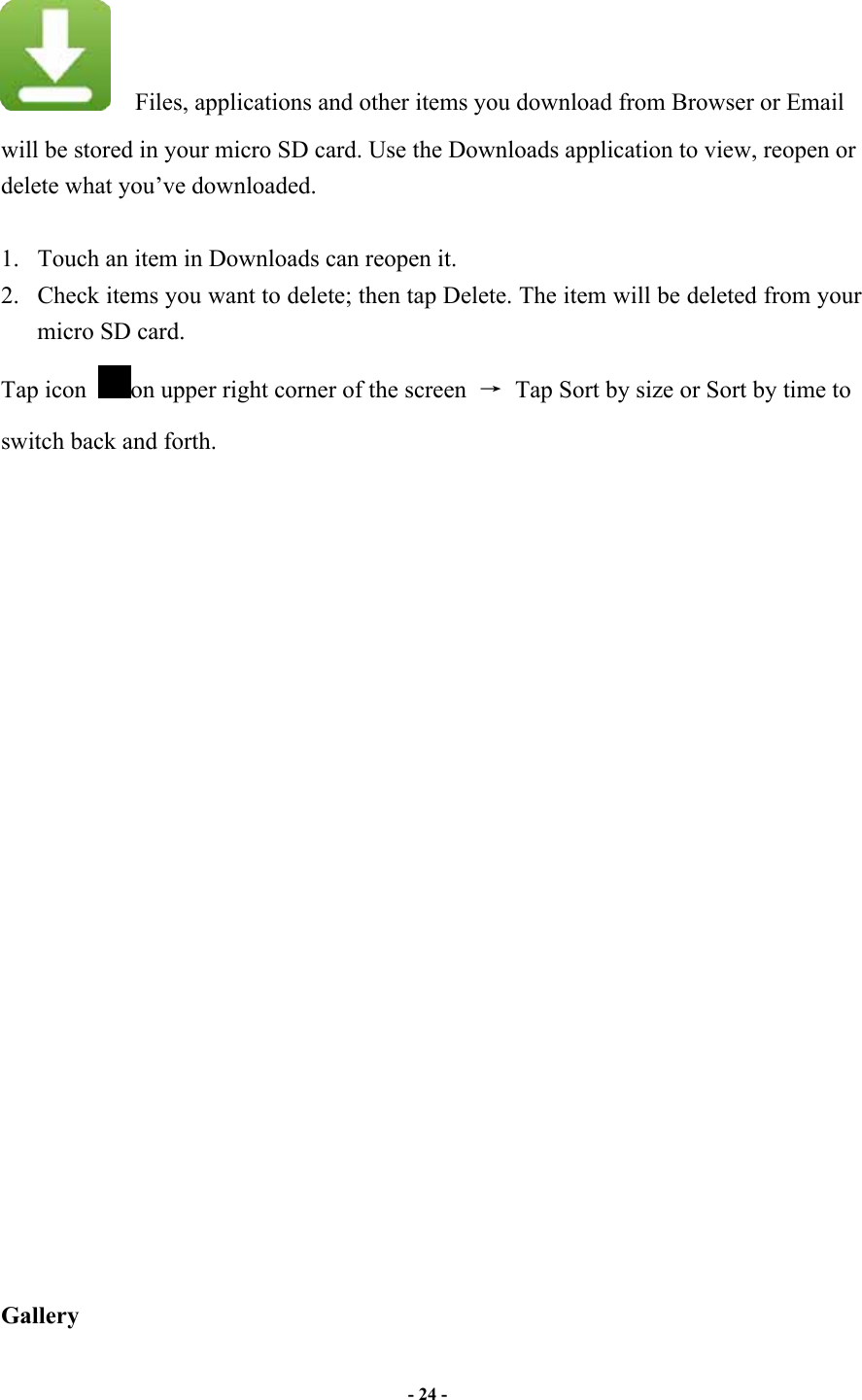                       - 24 -     Files, applications and other items you download from Browser or Email will be stored in your micro SD card. Use the Downloads application to view, reopen or delete what you’ve downloaded.    1. Touch an item in Downloads can reopen it.   2. Check items you want to delete; then tap Delete. The item will be deleted from your micro SD card.   Tap icon  on upper right corner of the screen    Tap Sort by size or Sort by time to switch back and forth.                        Gallery 