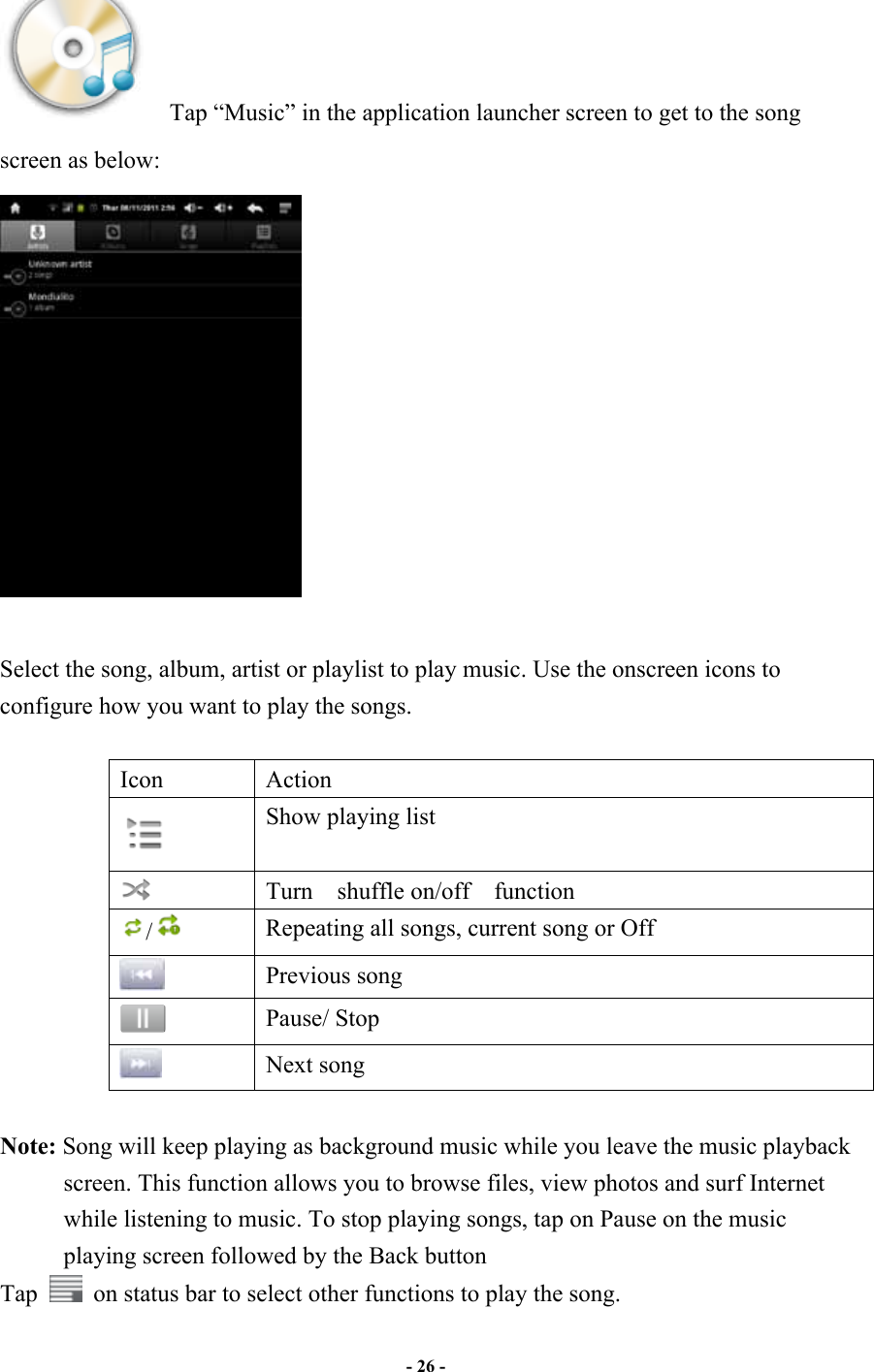                       - 26 -     Tap “Music” in the application launcher screen to get to the song screen as below:   Select the song, album, artist or playlist to play music. Use the onscreen icons to configure how you want to play the songs.  Icon  Action  Show playing list  Turn    shuffle on/off    function /   Repeating all songs, current song or Off  Previous song  Pause/ Stop  Next song  Note: Song will keep playing as background music while you leave the music playback screen. This function allows you to browse files, view photos and surf Internet while listening to music. To stop playing songs, tap on Pause on the music playing screen followed by the Back button Tap    on status bar to select other functions to play the song. 