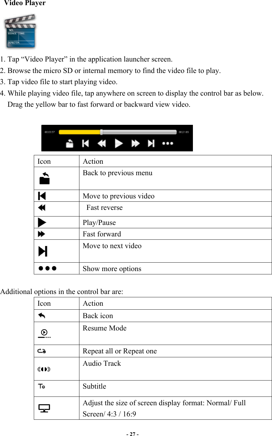                       - 27 -   Video Player  1. Tap “Video Player” in the application launcher screen.   2. Browse the micro SD or internal memory to find the video file to play.   3. Tap video file to start playing video. 4. While playing video file, tap anywhere on screen to display the control bar as below. Drag the yellow bar to fast forward or backward view video.                          Icon  Action  Back to previous menu  Move to previous video    Fast reverse  Play/Pause  Fast forward  Move to next video   Show more options  Additional options in the control bar are: Icon  Action  Back icon  Resume Mode  Repeat all or Repeat one  Audio Track  Subtitle  Adjust the size of screen display format: Normal/ Full Screen/ 4:3 / 16:9   